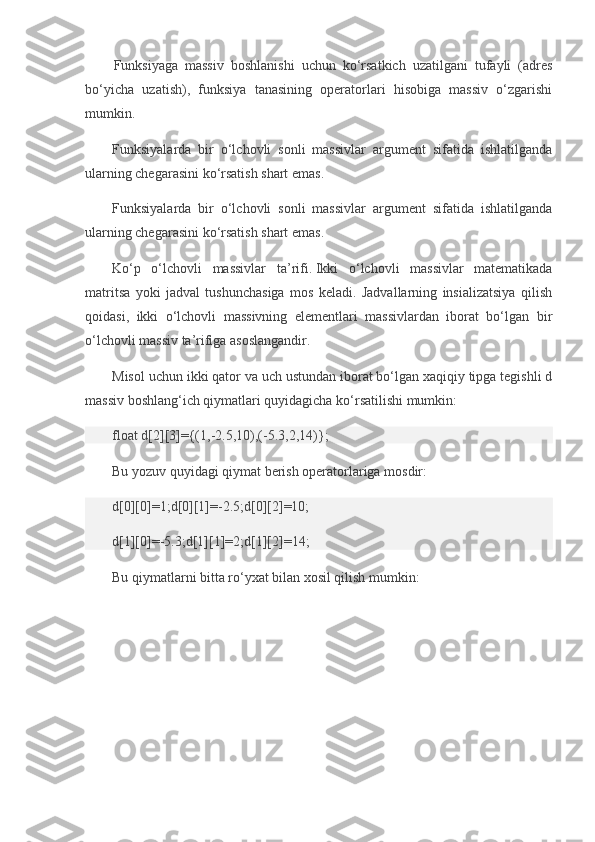 Funksiyaga   massiv   boshlanishi   uchun   ko‘rsatkich   uzatilgani   tufayli   (adres
bo‘yicha   uzatish),   funksiya   tanasining   operatorlari   hisobiga   massiv   o‘zgarishi
mumkin.
Funksiyalarda   bir   o‘lchovli   sonli   massivlar   argument   sifatida   ishlatilganda
ularning chegarasini ko‘rsatish shart emas.
Funksiyalarda   bir   o‘lchovli   sonli   massivlar   argument   sifatida   ishlatilganda
ularning chegarasini ko‘rsatish shart emas.
Ko‘p   o‘lchovli   massivlar   ta’rifi.   Ikki   o‘lchovli   massivlar   matematikada
matritsa   yoki   jadval   tushunchasiga   mos   keladi.   Jadvallarning   insializatsiya   qilish
qoidasi,   ikki   o‘lchovli   massivning   elementlari   massivlardan   iborat   bo‘lgan   bir
o‘lchovli massiv ta’rifiga asoslangandir.
Misol uchun ikki qator va uch ustundan iborat bo‘lgan xaqiqiy tipga tegishli d
massiv boshlang‘ich qiymatlari quyidagicha ko‘rsatilishi mumkin:
float d[2][3]={(1,-2.5,10),(-5.3,2,14)};
Bu yozuv quyidagi qiymat berish operatorlariga mosdir:
d[0][0]=1;d[0][1]=-2.5;d[0][2]=10;
d[1][0]=-5.3;d[1][1]=2;d[1][2]=14;
Bu qiymatlarni bitta ro‘yxat bilan xosil qilish mumkin: 