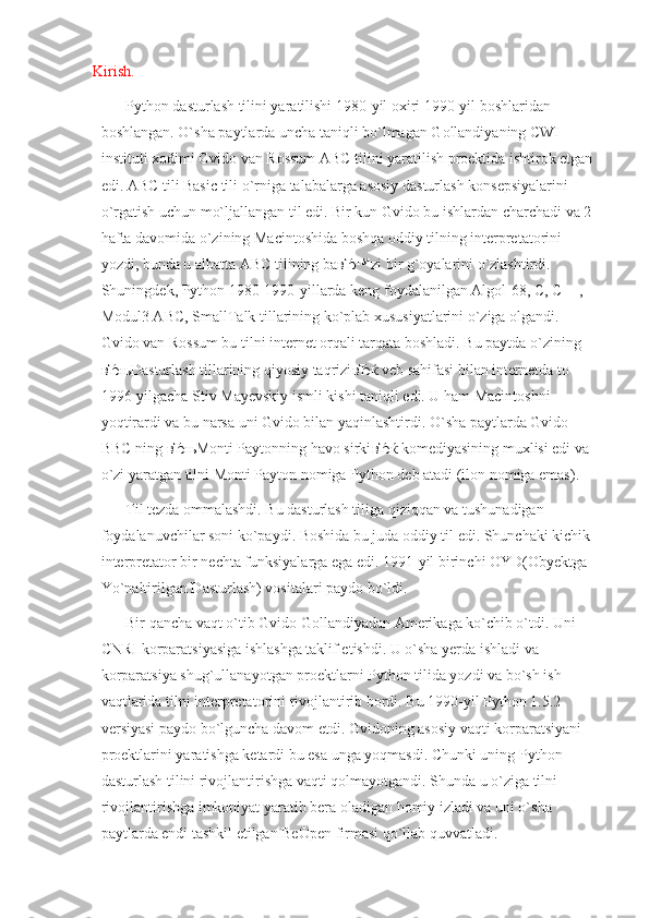 Kirish.
Python dasturlash tilini yaratilishi 1980-yil oxiri 1990-yil boshlaridan 
boshlangan. O`sha paytlarda uncha taniqli bo`lmagan Gollandiyaning CWI 
instituti xodimi Gvido van Rossum ABC tilini yaratilish proektida ishtirok etgan
edi. ABC tili Basic tili o`rniga talabalarga asosiy dasturlash konsepsiyalarini 
o`rgatish uchun mo`ljallangan til edi. Bir kun Gvido bu ishlardan charchadi va 2
hafta davomida o`zining Macintoshida boshqa oddiy tilning interpretatorini 
yozdi, bunda u albatta ABC tilining ba вЂ ™zi bir g`oyalarini o`zlashtirdi. 
Shuningdek, Python 1980-1990-yillarda keng foydalanilgan Algol-68, C, C++, 
Modul3 ABC, SmallTalk tillarining ko`plab xususiyatlarini o`ziga olgandi. 
Gvido van Rossum bu tilni internet orqali tarqata boshladi. Bu paytda o`zining 
вЂњ Dasturlash tillarining qiyosiy taqrizi вЂќ  veb sahifasi bilan internetda to 
1996-yilgacha Stiv Mayevskiy ismli kishi taniqli edi. U ham Macintoshni 
yoqtirardi va bu narsa uni Gvido bilan yaqinlashtirdi. O`sha paytlarda Gvido 
BBC ning  вЂњ Monti Paytonning havo sirki вЂќ  komediyasining muxlisi edi va 
o`zi yaratgan tilni Monti Payton nomiga Python deb atadi (ilon nomiga emas).
Til tezda ommalashdi. Bu dasturlash tiliga qiziqqan va tushunadigan 
foydalanuvchilar soni ko`paydi. Boshida bu juda oddiy til edi. Shunchaki kichik 
interpretator bir nechta funksiyalarga ega edi. 1991-yil birinchi OYD(Obyektga 
Yo`naltirilgan Dasturlash) vositalari paydo bo`ldi.
Bir qancha vaqt o`tib Gvido Gollandiyadan Amerikaga ko`chib o`tdi. Uni 
CNRI korparatsiyasiga ishlashga taklif etishdi. U o`sha yerda ishladi va 
korparatsiya shug`ullanayotgan proektlarni Python tilida yozdi va bo`sh ish 
vaqtlarida tilni interpretatorini rivojlantirib bordi. Bu 1990-yil Python 1.5.2 
versiyasi paydo bo`lguncha davom etdi. Gvidoning asosiy vaqti korparatsiyani 
proektlarini yaratishga ketardi bu esa unga yoqmasdi. Chunki uning Python 
dasturlash tilini rivojlantirishga vaqti qolmayotgandi. Shunda u o`ziga tilni 
rivojlantirishga imkoniyat yaratib bera oladigan homiy izladi va uni o`sha 
paytlarda endi tashkil etilgan BeOpen firmasi qo`llab quvvatladi.  