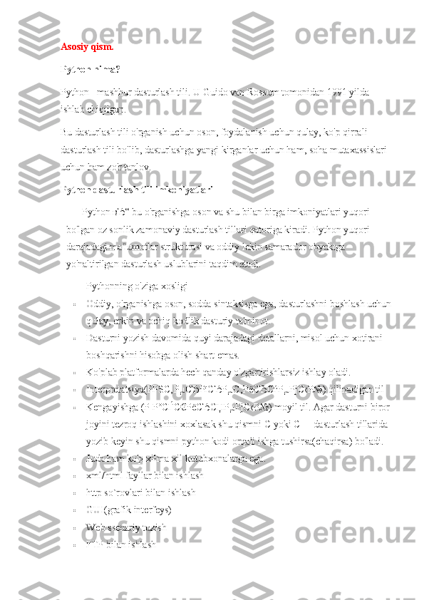 Asosiy qism.
Python nima?
Python - mashhur dasturlash tili. U Guido van Rossum tomonidan 1991 yilda 
ishlab chiqilgan.
Bu dasturlash tili o'rganish uchun oson, foydalanish uchun qulay, ko'p qirrali 
dasturlash tili bo'lib, dasturlashga yangi kirganlar uchun ham, soha mutaxassislari 
uchun ham zo'r tanlov.
Python dasturlash tili imkoniyatlari
Python  вЂ “ bu o'rganishga oson va shu bilan birga imkoniyatlari yuqori 
bo'lgan oz sonlik zamonaviy dasturlash tillari qatoriga kiradi. Python yuqori 
darajadagi ma'lumotlar strukturasi va oddiy lekin samarador obyektga 
yo'naltirilgan dasturlash uslublarini taqdim etadi.
Pythonning o'ziga xosligi
 Oddiy, o'rganishga oson, sodda sintaksisga ega, dasturlashni boshlash uchun
qulay, erkin va ochiq kodlik dasturiy ta'minot.
 Dasturni yozish davomida quyi darajadagi detallarni, misol uchun xotirani 
boshqarishni hisobga olish shart emas.
 Ko'plab platformalarda hech qanday o'zgartirishlarsiz ishlay oladi.
 Interpretatsiya( РРЅС˜ ‚ Р µ СЂРїСЂР µ С ‚ РёСЂСѓР µ РјС ‹ Р №) qilinadigan til
 Kengayishga ( Р   Р ° СЃС € РёСЂСЏР µ РјС ‹ Р №) moyil til. Agar dasturni biror 
joyini tezroq ishlashini xoxlasak shu qismni C yoki C++ dasturlash tillarida 
yozib keyin shu qismni python kodi orqali ishga tushirsa(chaqirsa) bo'ladi.
 Juda ham ko'p xilma-xil kutubxonalarga ega.
 xml/html fayllar bilan ishlash
 http so`rovlari bilan ishlash
 GUI(grafik interfeys)
 Web ssenariy tuzish
 FTP bilan ishlash 