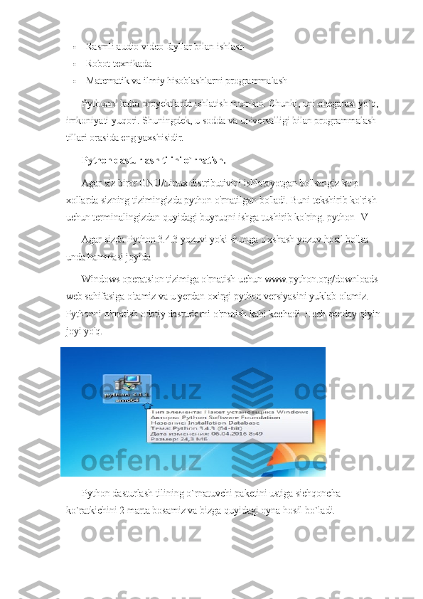  Rasmli audio video fayllar bilan ishlash
 Robot texnikada
 Matematik va ilmiy hisoblashlarni programmalash
Pythonni katta proyektlarda ishlatish mumkin. Chunki, uni chegarasi yo`q, 
imkoniyati yuqori. Shuningdek, u sodda va universalligi bilan programmalash 
tillari orasida eng yaxshisidir.
Python dasturlash tilini o`rnatish.
Agar siz biror GNU/Linux distributivini ishlatayotgan bo'lsangiz ko'p 
xollarda sizning tizimingizda python o'rnatilgan bo'ladi. Buni tekshirib ko'rish 
uchun terminalingizdan quyidagi buyruqni ishga tushirib ko'ring. python -V
Agar sizda Python 3.4.3 yozuvi yoki shunga o'xshash yozuv hosil bo'lsa 
unda hammasi joyida
Windows operatsion tizimiga o'rnatish uchun www.python.org/downloads 
web sahifasiga o'tamiz va u yerdan oxirgi python versiyasini yuklab olamiz. 
Pythonni o'rnatish odatiy dasturlarni o'rnatish kabi kechadi. Hech qanday qiyin 
joyi yo'q.
Python dasturlash tilining o`rnatuvchi paketini ustiga sichqoncha 
ko`ratkichini 2 marta bosamiz va bizga quyidagi oyna hosil bo`ladi. 