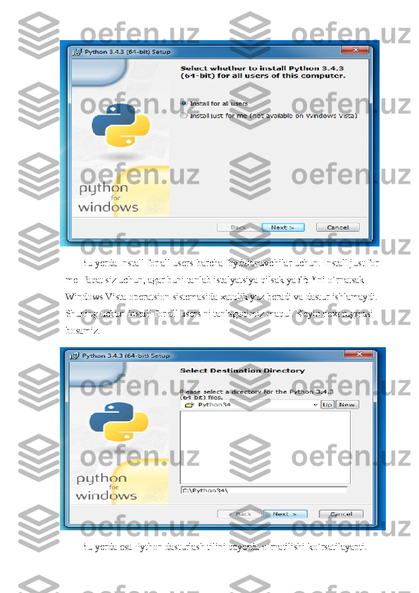 Bu yerda Install for all users-barcha foydalanuvchilar uchun. Install just for 
me- faqat siz uchun, agar buni tanlab istalyatsiya qilsak ya вЂ ™ni o`rnatsak 
Windows Vista operatsion sistemasida xatolik yuz beradi va dastur ishlamaydi. 
Shuning uchun Install for all users ni tanlaganimiz maqul. Keyin next tugmasi 
bosamiz.
Bu yerda esa Python dasturlash tilini qayerda o`rnatilishi ko`rsatilayapti. 