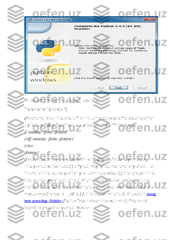 Va dasturni o`rnatish muofaqqiyatli tugallandi.
if-shart amali (operatori)
if   shart amali shart ifodalarda qo llanilib, uning natijasiga ko ra dastur bajarilishi ‟ ‟
u yoki bu yo lga yo naltiriladi. U quyidagi umumiy ko rinishga ega:	
‟ ‟ ‟
if   mantiqiy   ifoda :   ifodalar
[ elif   mantiqiy   ifoda :   ifodalar]
[ else:
ifodalar]
if   shart operatorining eng sodda ko rinishida	
‟   if   kalit so zidan keyin mantiqiy 	‟
ifoda yoziladi va ikki nuqta (:) qo yiladi. Keyingi qatordan amallar yoziladi. Har 	
‟
bir amal alohida qatorda yozilishi yoki ularni nuqta vergul (;) bilan ajratgan holda
bitta qatordan yozish talab qilinadi. Shuni alohida ta`kidlash kerakki Pythonda 
boshqa tillardagi kabi if shart amalini tana qismini ifodalovchi maxsus belgilar 
mavjud emas (manasal c++, c# da   {,}   blok belgilari ishlatiladi). Shu sababli   uning
tana qismidagi ifodalar        if   kalit so ziga nisbatan bitta xat boshi (to rtta probel 
‟ ‟
belgisi) belgisi tashlab yoziladi.  Masalan: 