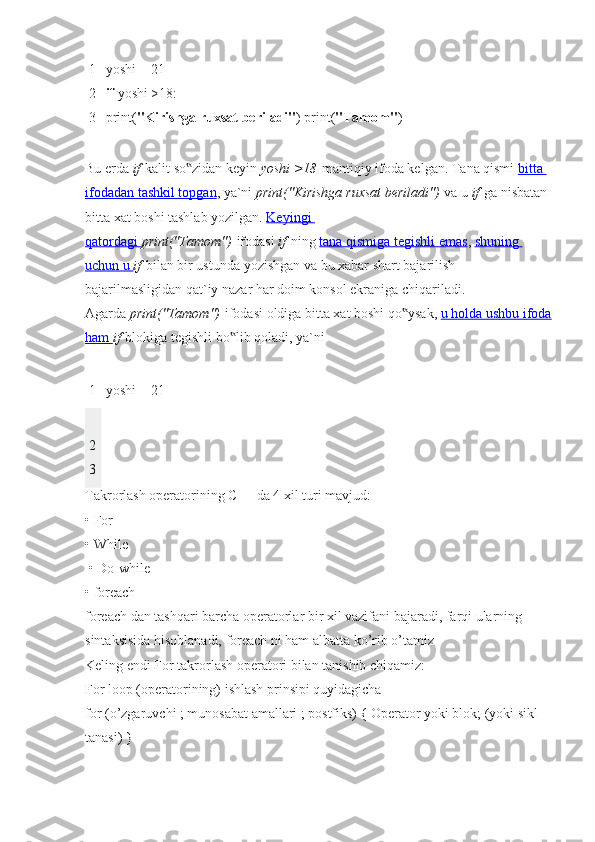 1
2
3 yoshi = 21
if   yoshi >18:
print( "Kirishga   ruxsat   beriladi" ) print( "Tamom" )
Bu erda   if   kalit so zidan keyin‟   yoshi	 >18   mantiqiy ifoda kelgan. Tana qismi   bitta 
ifodadan tashkil topgan , ya`ni   print("Kirishga	
 ruxsat	 beriladi")   va u   if   ga nisbatan 
bitta xat boshi tashlab yozilgan.   Keyingi 
qatordagi        print("Tamom")   ifodasi   if   ning   tana qismiga tegishli emas ,   shuning 
uchun u        if   bilan bir ustunda yozishgan va bu xabar shart bajarilish-
bajarilmasligidan qat`iy nazar har doim konsol ekraniga chiqariladi.
Agarda   print("Tamom")   ifodasi oldiga bitta xat boshi qo ysak,	
‟   u holda ushbu ifoda
ham        if   blokiga tegishli bo lib qoladi, ya`ni	
‟
1 yoshi = 21
2
3
Takrorlash operatorining C++ da 4 xil turi mavjud:
• For 
• While
 • Do-while 
• foreach
foreach dan tashqari barcha operatorlar bir xil vazifani bajaradi, farqi ularning 
sintaksisida hisoblanadi, foreach ni ham albatta ko’rib o’tamiz
Keling endi For takrorlash operatori bilan tanishib chiqamiz:
For loop (operatorining) ishlash prinsipi quyidagicha
for (o’zgaruvchi ; munosabat amallari ; postfiks) { Operator yoki blok; (yoki sikl 
tanasi) } 