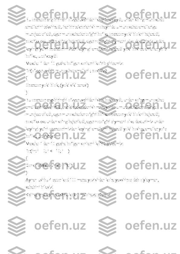 Bu operator eng birinchi o’zgaruvchidan ishni boshlaydi, undan so’ng munosabat 
amallarini tekshiradi, har bir takrorlanish mobaynida u munosabat amallariga 
murojaat qiladi, agar munosabatlar to’g’ri bo’lsa operator yoki blokni bajaradi, 
postfiks esa undan so’ng bajariladi, agar noto’g’ri qiymatni olsa dasturimiz undan 
keyingi ya’ni operatorimizdan keyingi amallarni bajaradi yoki boshqa amallar yo’q
bo’lsa, u to’xtaydi.
Masala: 1 dan 10 gacha bo’lgan sonlarni ko’rib chiqamiz:
for(o’zgaruvchi ; munosabat amallari ; postfiks)
{
Operator yoki blok; (yoki sikl tanasi)
}
Bu operator eng birinchi o’zgaruvchidan ishni boshlaydi, undan so’ng munosabat 
amallarini tekshiradi, har bir takrorlanish mobaynida u munosabat amallariga 
murojaat qiladi, agar munosabatlar to’g’ri bo’lsa operator yoki blokni bajaradi, 
postfiks esa undan so’ng bajariladi, agar noto’g’ri qiymatni olsa dasturimiz undan 
keyingi ya’ni operatorimizdan keyingi amallarni bajaradi yoki boshqa amallar yo’q
bo’lsa, u to’xtaydi.
Masala: 1 dan 10 gacha bo’lgan sonlarni ko’rib chiqamiz:
for(int i = 0; i <= 10; i++)
{
Console.WriteLine(i + "\t");
}
Aynan ushbu 4 qator kod 100 marta yozishdan ko'ra yaxshiroq deb o'ylayman, 
sababini bilasiz!
Keling endi aynan ushbu kodni mulohaza qilamiz: 