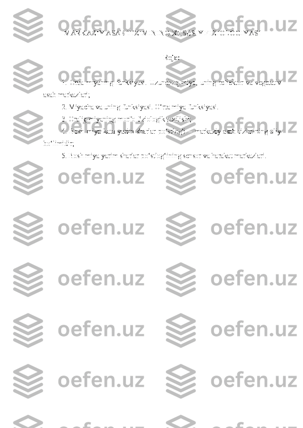 MARKAZIY ASAB TIZIMINING XUSUSIY FIZIOLOGIYASI
Reja:
1.  Orqa   miyaning   funksiyasi.   Uzunchoq   miya,   uning   reflektor   va   vegetativ
asab markazlari;
2. Miyacha va uning funksiyasi. O‘rta miya funksiyasi. 
3. Oraliq miyaning morfo-fiziologik tuzilishi;
4. Bosh miya kata yarim sharlar po‘stlog‘i – markaziy asab tizimining oliy
bo‘limidir;
5. Bosh miya yarim sharlar po‘stlog‘ining sensor va harakat markazlari. 