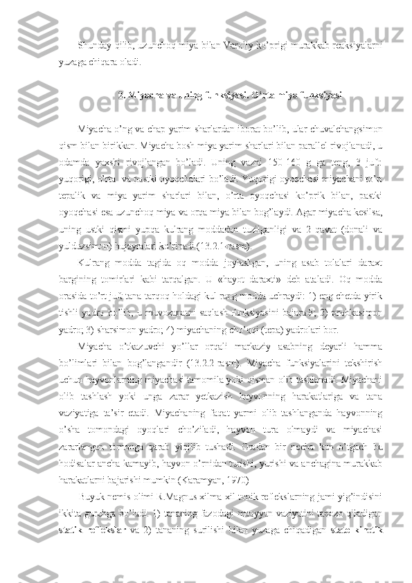 Shunday qilib, uzunchoq miya bilan Varoliy ko’prigi murakkab reaksiyalarni
yuzaga chiqara oladi.
2. Miyacha va uning funksiyasi. O‘rta miya funksiyasi
Miyacha o’ng va chap yarim sharlardan iborat bo’lib, ular chuvalchangsimon
qism bilan birikkan. Miyacha bosh miya yarim sharlari bilan parallel rivojlanadi, u
odamda   yaxshi   rivojlangan   bo’ladi.   Uning   vazni   150-160   g   ga   teng,   3   juft:
yuqorigi, o’rta   va pastki oyoqchalari bo’ladi. Yuqorigi oyoqchasi miyachani to’rt
tepalik   va   miya   yarim   sharlari   bilan,   o’rta   oyoqchasi   ko’prik   bilan,   pastki
oyoqchasi esa uzunchoq miya va orqa miya bilan bog’laydi. Agar miyacha kesilsa,
uning   ustki   qismi   yupqa   kulrang   moddadan   tuzilganligi   va   2   qavat   (donali   va
yulduzsimon) hujayralari ko’rinadi (13.2.1-rasm).
Kulrang   modda   tagida   oq   modda   joylashgan,   uning   asab   tolalari   daraxt
bargining   tomirlari   kabi   tarqalgan.   U   «hayot   daraxti»   deb   ataladi.   Oq   modda
orasida to’rt juft tana-tarqoq holdagi kul rang modda uchraydi: 1) eng chetda yirik
tishli   yadro   bo’lib,   u   muvozanatni   saqlash   funksiyasini   bajaradi;   2)   probkasimon
yadro; 3) sharsimon yadro; 4) miyachaning cho’qqi (tepa) yadrolari bor. 
Miyacha   o’tkazuvchi   yo’llar   orqali   markaziy   asabning   deyarli   hamma
bo’limlari   bilan   bog’langandir   (13.2.2-rasm).   Miyacha   funksiyalarini   tekshirish
uchun hayvonlarning miyachasi tamomila yoki qisman olib tashlanadi. Miyachani
olib   tashlash   yoki   unga   zarar   yetkazish   hayvonning   harakatlariga   va   tana
vaziyatiga   ta’sir   etadi.   Miyachaning   faqat   yarmi   olib   tashlanganda   hayvonning
o’sha   tomondagi   oyoqlari   cho’ziladi,   hayvon   tura   olmaydi   va   miyachasi
zararlangan   tomonga   qarab   yiqilib   tushadi.   Oradan   bir   necha   kun   o’tgach   bu
hodisalar ancha kamayib, hayvon o’rnidan turishi, yurishi va anchagina murakkab
harakatlarni bajarishi mumkin (Karamyan, 1970)
Buyuk nemis olimi R.Magnus xilma-xil tonik reflekslarning jami yig’indisini
ikkita guruhga bo’ladi: 1) tananing fazodagi  muayyan vaziyatini taqozo qiladigan
statik   reflekslar   va   2)   tananing   surilishi   bilan   yuzaga   chiqadigan   stato-kinetik 