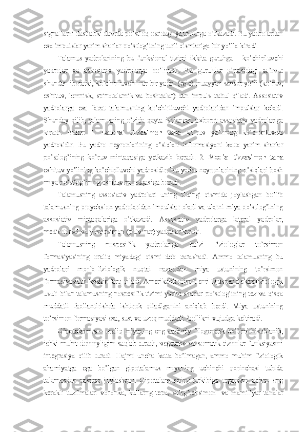 signallarni dastlabki davrda po’stloq ostidagi yadrolarga o’tkazadi. Bu yadrolardan
esa impulslar yarim sharlar po’stlog’ining turli qismlariga bir yo’lla kiradi.
Talamus   yadrolarining   bu   funksional   tizimi   ikkita   guruhga   –   ko’chiriluvchi
yadrolar   va   assosiativ   yadrolarga   bo’linadi.   Bu   guruhlar   o’rtasidagi   tafovut
shundan iboratki, ko’chiriluvchi har bir yadro (rele) muayyan sensor yo’li (ko’ruv,
eshituv,   lemnisk,   spinotalamik   va   boshqalar)   dan   impuls   qabul   qiladi.   Assosiativ
yadrolarga   esa   faqat   talamusning   ko’chiriluvchi   yadrolaridan   impulslar   keladi.
Shunday   qilib,   talamusning   o’zida   qayta   ishlangan   axborot   assosiativ   yadrolariga
kiradi.   Bular:   1.   Lateral   tizzasimon   tana   ko’ruv   yo’lining   ko’chiriluvchi
yadrosidir.   Bu   yadro   neyronlarining   o’siqlari   informasiyani   katta   yarim   sharlar
po’stlog’ining   ko’ruv   mintaqasiga   yetkazib   beradi.   2.   Medial   tizzasimon   tana
eshituv yo’lining ko’chiriluvchi yadrosidir. Bu yadro neyronlarining o’siqlari bosh
miya po’stlog’ining eshituv mintaqasiga boradi. 
Talamusning   assosiativ   yadrolari   uning   oldingi   qismida   joylashgan   bo’lib
talamusning proyeksion yadrolaridan impulslar oladi va ularni miya po’stlog’ining
assosiativ   mintaqalariga   o’tkazadi.   Assosiativ   yadrolarga   lateral   yadrolar,
mediodorsal va yostiqsimon (pulvinar) yadrolar kiradi.
Talamusning   nospesifik   yadrolariga   ba’zi   fiziologlar   to’rsimon
formasiyasining   oraliq   miyadagi   qismi   deb   qarashadi.   Ammo   talamusning   bu
yadrolari   morfo-fiziologik   nuqtai   nazaridan   miya   ustunining   to’rsimon
formasiyasidan keskin farq qiladi. Amerikalik olim Genri Djasper elektrofiziologik
usuli bilan talamusning nospesifik tizimi yarim sharlar po’stlog’ining tez va qisqa
muddatli   faollantirishda   ishtirok   qiladiganini   aniqlab   berdi.   Miya   ustunining
to’rsimon formasiyasi esa, sust va uzoq muddatli faollikni vujudga keltiradi.
Gipotalamus   –   oraliq   miyaning   eng   qadimiy   filogenetik   bo’limi   hisoblanib,
ichki   muhit   doimiyligini   saqlab   turadi,  vegetativ   va  somatik  tizimlar   funksiyasini
integrasiya   qilib   turadi.   Hajmi   uncha   katta   bo’lmagan,   ammo   muhim   fiziologik
ahamiyatga   ega   bo’lgan   gipotalamus   miyaning   uchinchi   qorinchasi   tubida
talamusdan   pastroq   joylashgan.   Gipotalamusning   tarkibiga   organizm   uchun   eng
kerakli   tuzilmalar:   voronka,   kullarng   tepa,   so’rg’ichsimon     va   mamillyar   tanalar 