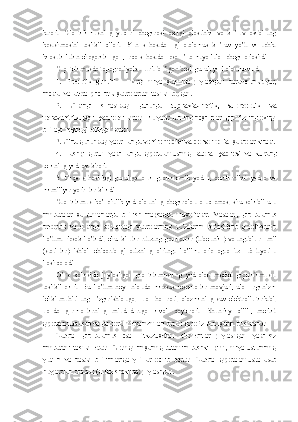 kiradi.   Gipotalamusning   yuqori   chegarasi   oxirgi   plastinka   va   ko’ruv   asabining
kesishmasini   tashkil   qiladi.   Yon   sohasidan   gipotalamus   ko’ruv   yo’li   va   ichki
kapsula bilan chegaralangan, orqa sohasidan esa o’rta miya bilan chegaradoshdir.
Gipotalamusda topografiyalari turli bo’lgan besh guruh yadrolar mavjud: 
1.   Preoptik   guruhi   –   oxirgi   miya   yaqinida   joylashgan   paraventrikulyar,
medial va lateral preoptik yadrolardan tashkil topgan.
2.   Oldingi   sohasidagi   guruhga   supraxiazmatik,   supraoptik   va
paraventrikulyar  yadrolar  kiradi. Bu yadrolarning neyronlari gipofizning oxirgi
bo’lagi- neyrogipofizga  boradi.
3. O’rta guruhdagi yadrolariga  ventromedial va dorsomedial  yadrolar kiradi.
4.   Tashqi   guruh   yadrolariga   gipotalamusning   lateral   yadrosi   va   kulrang
tepaning yadrosi kiradi.
5.   Orqa   sohasidagi   guruhga   orqa   gipotalamik   yadro,   perifornikal   yadro   va
mamillyar yadrolar kiradi.
Gipotalamus   ko’pchilik   yadrolarining   chegaralari   aniq   emas,   shu   sababli   uni
mintaqalar   va   tumanlarga   bo’lish   maqsadga   muvofiqdir.   Masalan,   gipotalamus
preoptik   va   oldingi   sohasidagi   yadrolarning   ba’zilarini   birlashtirib   gipofizotrop
bo’limi desak bo’ladi, chunki ular rilizing-gormonlar (liberinlar) va ingibitor omil
(statinlar)   ishlab   chiqarib   gipofizning   oldingi   bo’limi   adenogipofiz     faoliyatini
boshqaradi.
O’rta   sohasida   joylashgan   gipotalamusning   yadrolari   medial   gipotalamusni
tashkil   etadi.   Bu   bo’lim   neyronlarida   maxsus   reseptorlar   mavjud,   ular   organizm
ichki   muhitining   o’zgarishlariga,     qon   harorati,   plazmaning   suv-elektrolit   tarkibi,
qonda   gormonlarning   miqdodoriga   javob   qaytaradi.   Shunday   qilib,   medial
gipotalamus asab va gumoral mexanizmlari orqali gipofiz faoliyatini boshqaradi.
Lateral   gipotalamus   esa   o’tkazuvchan   elementlar   joylashgan   yadrosiz
mintaqani   tashkil   etadi.   Oldingi   miyaning   tutamini   tashkil   qilib,   miya   ustunining
yuqori   va   pastki   bo’limlariga   yo’llar   ochib   beradi.   Lateral   gipotalamusda   asab
huyjaralari aralash (difuz shaklida) joylashgan. 