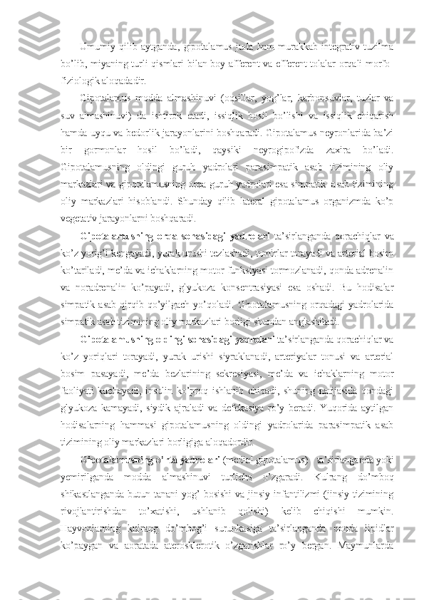 Umumiy   qilib   aytganda,   gipotalamus   juda   ham   murakkab   integrativ   tuzilma
bo’lib, miyaning turli qismlari bilan boy afferent  va efferent tolalar orqali morfo-
fiziologik aloqadadir.
Gipotalamus   modda   almashinuvi   (oqsillar,   yog’lar,   karbonsuvlar,   tuzlar   va
suv   almashinuvi)   da   ishtirok   etadi,   issiqlik   hosil   bo’lishi   va   issiqlik   chiqarish
hamda uyqu va bedorlik jarayonlarini boshqaradi. Gipotalamus neyronlarida ba’zi
bir   gormonlar   hosil   bo’ladi,   qaysiki   neyrogipofizda   zaxira   bo’ladi.
Gipotalamusning   oldingi   guruh   yadrolari   parasimpatik   asab   tizimining   oliy
markazlari va gipotalamusning orqa guruh yadrolari esa simpatik   asab tizimining
oliy   markazlari   hisoblandi.   Shunday   qilib   lateral   gipotalamus   organizmda   ko’p
vegetativ jarayonlarni boshqaradi.
Gipotalamusning   orqa   sohasidagi   yadrolari   ta’sirlanganda   qorachiqlar   va
ko’z yorig’i kengayadi, yurak urushi tezlashadi, tomirlar torayadi va arterial bosim
ko’tariladi, me’da va ichaklarning motor funksiyasi tormozlanadi, qonda adrenalin
va   noradrenalin   ko’payadi,   glyukoza   konsentrasiyasi   esa   oshadi.   Bu   hodisalar
simpatik  asab   qirqib  qo’yilgach  yo’qoladi.  Gipotalamusning  orqadagi  yadrolarida
simpatik asab tizimining oliy markazlari borligi shundan anglashiladi. 
Gipotalamusning oldingi sohasidagi yadrolari  ta’sirlanganda qorachiqlar va
ko’z   yoriqlari   torayadi,   yurak   urishi   siyraklanadi,   arteriyalar   tonusi   va   arterial
bosim   pasayadi,   me’da   bezlarining   sekresiyasi,   me’da   va   ichaklarning   motor
faoliyati   kuchayadi,   insulin   ko’proq   ishlanib   chiqadi,   shuning   natijasida   qondagi
glyukoza   kamayadi,   siydik   ajraladi   va   defekasiya   ro’y   beradi.   Yuqorida   aytilgan
hodisalarning   hammasi   gipotalamusning   oldingi   yadrolarida   parasimpatik   asab
tizimining oliy markazlari borligiga aloqadordir.
Gipotalamusning o’rta yadrolari  (medial gipotalamus) - ta’sirlanganda yoki
yemirilganda   modda   almashinuvi   turlicha   o’zgaradi.   Kulrang   do’mboq
shikastlanganda  butun tanani  yog’  bosishi  va jinsiy infantilizmi (jinsiy tizimining
rivojlantirishdan   to’xatishi,   ushlanib   qolishi)   kelib   chiqishi   mumkin.
Hayvonlarning   kulrang   do’mbog’i   surunkasiga   ta’sirlanganda   qonda   lipidlar
ko’paygan   va   aoratada   aterosklerotik   o’zgarishlar   ro’y   bergan.   Maymunlarda 