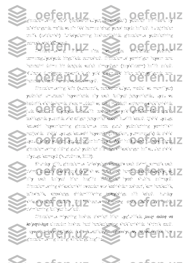 gipotalamusning   ba’zi   (paraventrikulyar,   dorsomedail)   yadrolari   bir   necha   oy
ta’sirlanganda me’da va o’n ikki barmoq ichagi yarasi paydo bo’ladi. Bu tajribalar
trofik   (oziqlanish)   funksiyalarning   boshqarilishida   gipotalamus   yadrolarining
qatnashuvini ko’rsatadi.
Gipotalamusning   oldingi   o’rta   va   orqa   sohalardagi   yadrolari
termoregulyasiyada   birgalikda   qatnashadi.   Gipotalamusi   yemirilgan   hayvon   tana
haroratini   doimo   bir   darajada   saqlab   olmaydigan   (poykiloterm)   bo’lib   qoladi.
Kulrang   dumboqqa   mexanik   kuch   yoki   elektr   toki   bilan   ta’sir   etilganda   tana
harorati ko’tarilib ancha vaqt tushmaydi.
Gipotalamusning   ko’p   (supraoptik,   paraventrikulyar,   medial   va   mamillyar)
yadrolari   umurtaqali   hayvonlarda   oliy   asab   faoliyati   jarayonlarida,   uyqu   va
bedorlik siklida hamda qisqa muddatli va uzoq muddatli xotiraning shakllanishida
juda   katta   rol   o’ynaydi.   Uni   olib   tashlaganda   yoki   gippokampdan   ajralib
tashlaganda yuqorida zikr  etilgan jarayonlar keskin buzilib ketadi. Qishki  uyquga
ketuvchi   hayvonlarning   gipotalamus   orqa   guruh   yadrolarining   yemirilishi
natijasida    qishki   uyquga  ketuvchi  hayvonlar   (tipratikon,  yurmonqozik)  da  qishki
uyqu buziladi va ular uyqudan bedor bo’lmaydi. Ayni holda, agar bu hayvonlarda
gipotalamusning oldingi guruh yadrolari oldindan shikastlangan bo’lsa, ular qishki
o’yquga ketmaydi (Nuritdinov, 2003).
Shunday   qilib,   gipotalamus   funksiyalari   vegetativ   asab   tizimi,   somatik   asab
tizimi,   endokrin   bezlar,   qon   aylanish   va   nafas   olish   hamda   termoregulyasiya   va
oliy   asab   faoliyati   bilan   bog’liq   bo’lishida   hyech   shubha   qolmaydi.
Gipotalamusning shikastlanishi ovqatdan voz kechishdan tashqari, kam harakatlik,
ta’bxiralik,   stresslarga   chidamlilikning   pasayishiga   olib   keladi.   Bunday
shikastlanishda   ma’lum   bir   boshqaruv   tizimining   emas,   balki   bir   nechta
tizimlarning faoliyati buziladi.
Gipotalamus   miyaning   boshqa   qismlari   bilan   uyg’unlikda   jinsiy   axloq   va
ko’payishga   aloqador   boshqa   hatti-harakatlarning   shakllanishida   ishtirok   etadi.
Hayvonlar   hamjihatligida   ko’p   kuzatiladigan   agressiya   va   tajovuzkorlik   ham
gipotalamusning oldingi sohalariga bog’liq. 