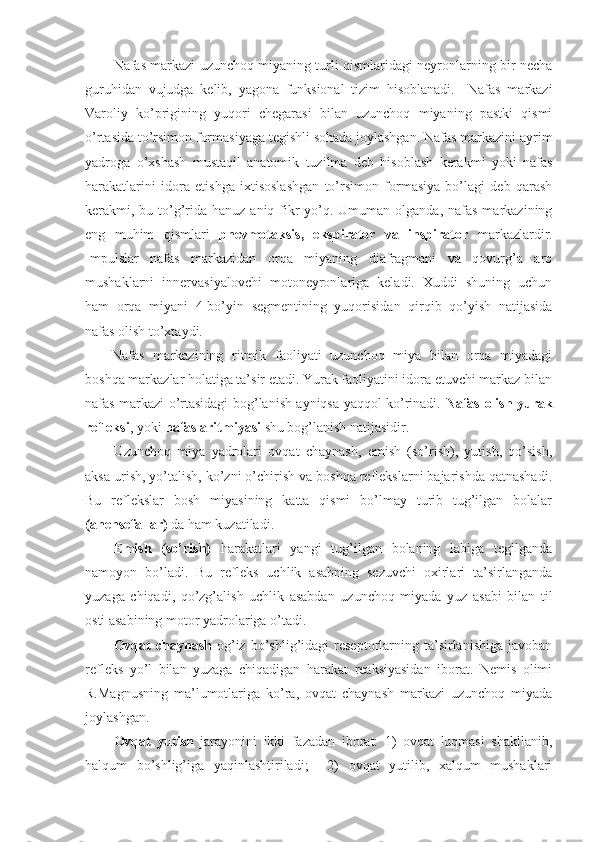 Nafas markazi uzunchoq miyaning turli qismlaridagi neyronlarning bir necha
guruhidan   vujudga   kelib,   yagona   funksional   tizim   hisoblanadi.     Nafas   markazi
Varoliy   ko’prigining   yuqori   chegarasi   bilan   uzunchoq   miyaning   pastki   qismi
o’rtasida to’rsimon formasiyaga tegishli sohada joylashgan. Nafas markazini ayrim
yadroga   o’xshash   mustaqil   anatomik   tuzilma   deb   hisoblash   kerakmi   yoki   nafas
harakatlarini   idora   etishga   ixtisoslashgan   to’rsimon   formasiya   bo’lagi   deb   qarash
kerakmi, bu to’g’rida hanuz  aniq fikr  yo’q. Umuman olganda,  nafas  markazining
eng   muhim   qismlari   pnevmotaksis,   ekspirator   va   inspirator   markazlardir.
Impulslar   nafas   markazidan   orqa   miyaning   diafragmani   va   qovurg’a   aro
mushaklarni   innervasiyalovchi   motoneyronlariga   keladi.   Xuddi   shuning   uchun
ham   orqa   miyani   4-bo’yin   segmentining   yuqorisidan   qirqib   qo’yish   natijasida
nafas olish to’xtaydi.
Nafas   markazining   ritmik   faoliyati   uzunchoq   miya   bilan   orqa   miyadagi
boshqa markazlar holatiga ta’sir etadi. Yurak faoliyatini idora etuvchi markaz bilan
nafas markazi o’rtasidagi bog’lanish ayniqsa yaqqol ko’rinadi.   Nafas-olish yurak
refleksi , yoki  nafas aritmiyasi  shu bog’lanish natijasidir.
Uzunchoq   miya   yadrolari   ovqat   chaynash,   emish   (so’rish),   yutish,   qo’sish,
aksa urish, yo’talish, ko’zni o’chirish va boshqa reflekslarni bajarishda qatnashadi.
Bu   reflekslar   bosh   miyasining   katta   qismi   bo’lmay   turib   tug’ilgan   bolalar
(anensefallar)  da ham kuzatiladi. 
Emish   (so’rish)   harakatlari   yangi   tug’ilgan   bolaning   labiga   tegilganda
namoyon   bo’ladi.   Bu   refleks   uchlik   asabning   sezuvchi   oxirlari   ta’sirlanganda
yuzaga   chiqadi,   qo’zg’alish   uchlik   asabdan   uzunchoq   miyada   yuz   asabi   bilan   til
osti asabining motor yadrolariga o’tadi. 
Ovqat   chaynash   og’iz  bo’shlig’idagi   reseptorlarning  ta’sirlanishiga   javoban
refleks   yo’l   bilan   yuzaga   chiqadigan   harakat   reaksiyasidan   iborat.   Nemis   olimi
R.Magnusning   ma’lumotlariga   ko’ra,   ovqat   chaynash   markazi   uzunchoq   miyada
joylashgan.
Ovqat   yutish   jarayonini   ikki   fazadan   iborat:   1)   ovqat   luqmasi   shakllanib,
halqum   bo’shlig’iga   yaqinlashtiriladi;     2)   ovqat   yutilib,   xalqum   mushaklari 