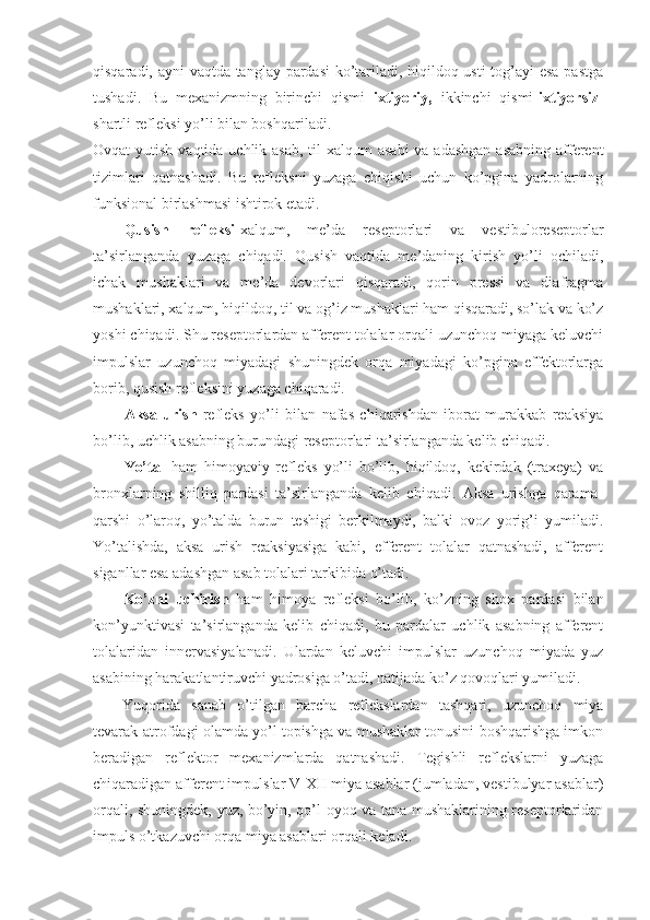 qisqaradi, ayni vaqtda tanglay pardasi  ko’tariladi, hiqildoq usti  tog’ayi esa pastga
tushadi.   Bu   mexanizmning   birinchi   qismi   ixtiyoriy,   ikkinchi   qismi- ixtiyorsiz -
shartli refleksi yo’li bilan boshqariladi.  
Ovqat  yutish vaqtida uchlik asab,  til-xalqum  asabi  va  adashgan  asabning afferent
tizimlari   qatnashadi.   Bu   refleksni   yuzaga   chiqishi   uchun   ko’pgina   yadrolarning
funksional birlashmasi ishtirok etadi.
Qusish   refleksi -xalqum,   me’da   reseptorlari   va   vestibuloreseptorlar
ta’sirlanganda   yuzaga   chiqadi.   Qusish   vaqtida   me’daning   kirish   yo’li   ochiladi,
ichak   mushaklari   va   me’da   devorlari   qisqaradi,   qorin   pressi   va   diafragma
mushaklari, xalqum, hiqildoq, til va og’iz mushaklari ham qisqaradi, so’lak va ko’z
yoshi chiqadi. Shu reseptorlardan afferent tolalar orqali uzunchoq miyaga keluvchi
impulslar   uzunchoq   miyadagi   shuningdek   orqa   miyadagi   ko’pgina   effektorlarga
borib, qusish refleksini yuzaga chiqaradi.
Aksa   urish   refleks   yo’li   bilan   nafas   chiqarishdan   iborat   murakkab   reaksiya
bo’lib, uchlik asabning burundagi reseptorlari ta’sirlanganda kelib chiqadi.  
Yo’tal   ham   himoyaviy   refleks   yo’li   bo’lib,   hiqildoq,   kekirdak   (traxeya)   va
bronxlarning   shilliq   pardasi   ta’sirlanganda   kelib   chiqadi.   Aksa   urishga   qarama-
qarshi   o’laroq,   yo’talda   burun   teshigi   berkilmaydi,   balki   ovoz   yorig’i   yumiladi.
Yo’talishda,   aksa   urish   reaksiyasiga   kabi,   efferent   tolalar   qatnashadi,   afferent
siganllar esa adashgan asab tolalari tarkibida o’tadi.
Ko’zni   uchirish   ham   himoya   refleksi   bo’lib,   ko’zning   shox   pardasi   bilan
kon’yunktivasi   ta’sirlanganda   kelib   chiqadi,   bu   pardalar   uchlik   asabning   afferent
tolalaridan   innervasiyalanadi.   Ulardan   keluvchi   impulslar   uzunchoq   miyada   yuz
asabining harakatlantiruvchi yadrosiga o’tadi, natijada ko’z qovoqlari yumiladi.
Yuqorida   sanab   o’tilgan   barcha   reflekslardan   tashqari,   uzunchoq   miya
tevarak-atrofdagi olamda yo’l topishga va mushaklar tonusini boshqarishga imkon
beradigan   reflektor   mexanizmlarda   qatnashadi.   Tegishli   reflekslarni   yuzaga
chiqaradigan afferent impulslar V-XII miya asablar (jumladan, vestibulyar asablar)
orqali, shuningdek, yuz, bo’yin, qo’l-oyoq va tana mushaklarining reseptorlaridan
impuls o’tkazuvchi orqa miya asablari orqali keladi. 