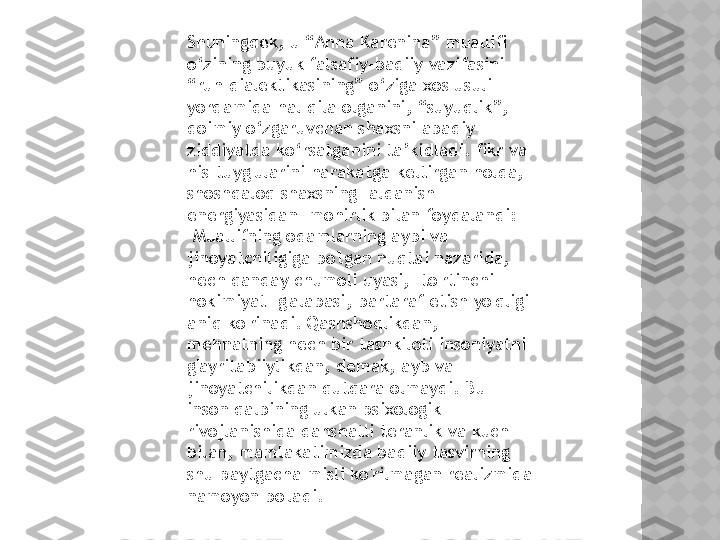 Shuningdek, u “Anna Karenina” muallifi 
o‘zining buyuk falsafiy-badiiy vazifasini 
“ruh dialektikasining” o‘ziga xos usuli 
yordamida hal qila olganini, “suyuqlik”, 
doimiy o‘zgaruvchan shaxsni abadiy 
ziddiyatda ko‘rsatganini ta’kidladi. fikr va 
his-tuyg'ularini harakatga keltirgan holda, 
shoshqaloq shaxsning "aldanish 
energiyasidan" mohirlik bilan foydalandi: 
"Muallifning odamlarning aybi va 
jinoyatchiligiga bo'lgan nuqtai nazarida, 
hech qanday chumoli uyasi, "to'rtinchi 
hokimiyat" g'alabasi, bartaraf etish yo'qligi 
aniq ko'rinadi. Qashshoqlikdan, 
mehnatning hech bir tashkiloti insoniyatni 
g'ayritabiiylikdan, demak, ayb va 
jinoyatchilikdan qutqara olmaydi. Bu 
inson qalbining ulkan psixologik 
rivojlanishida dahshatli teranlik va kuch 
bilan, mamlakatimizda badiiy tasvirning 
shu paytgacha misli ko'rilmagan realizmida 
namoyon bo'ladi.  