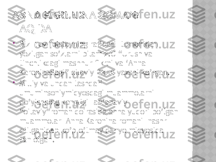 ANNA KARENINA ROMANI 
HAQIDA

Biz  Lev Tolstoyning rafiqasi  tomonidan 
yozilgan so’zlarni bilamiz.U “Urush va 
tinchlikdagi mashhur fikrni va ‘Anna 
Kareninadagi” oilaviy fikrni yaxshi ko’rgan.

Milliy va undan tashqari 
umuminsoniymiqyosdagi muammolarni 
qo’yishning kengligi- an’anaviy 
“oilaviy”roman doirasida anha yuqori bo’lgan 
muammolar –Anna Karenina romani  nashr 
etilganidan ko’p o’tmay dunyo miqyosida  
tan olgan.  