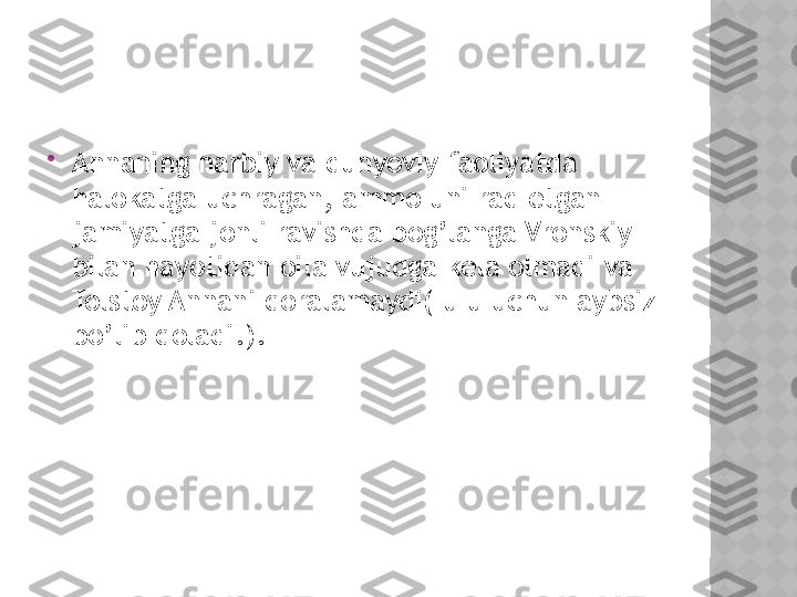 
Annaning harbiy va dunyoviy faoliyatda 
halokatga uchragan, ammo uni rad etgan 
jamiyatga jonli ravishda bog’langa Vronskiy 
bilan hayotidan oila vujudga kela olmadi va 
Tolstoy Annani qoralamaydi( u u uchun aybsiz 
bo’lib qoladi.).  