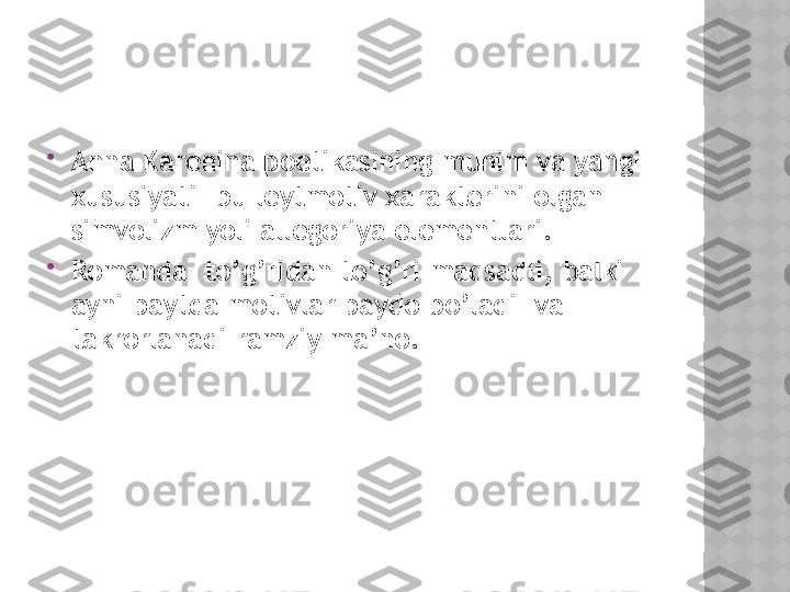 
Anna Karenina poetikasining muhim va yangi 
xususiyati –bu leytmotiv xarakterini olgan 
simvolizm yoli allegoriya elementlari.

Romanda  to’g’ridan to’g’ri maqsadli, balki 
ayni paytda motivlar paydo bo’ladi  va 
takrorlanadi ramziy ma’no.  