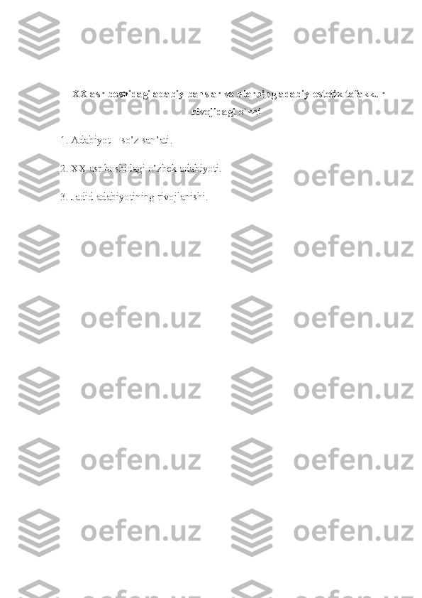   XX asr boshidagi adabiy bahslar va ularning adabiy-estetik tafakkur
rivojidagi o`rni
1. Adabiyot – so’z san’ati.
2. XX asr boshidagi o’zbek adabiyoti.
3. Jadid adabiyotining rivojlanishi. 