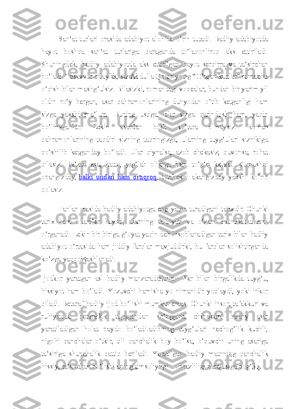 San’at   turlari   orasida   adabiyot   alohida   o’rin   tutadi.   Badiiy   adabiyotda
hayot   boshqa   san’at   turlariga   qaraganda   to’laqonliroq   aks   ettiriladi.
Shuningdek,   badiiy   adabiyotda   aks   ettirilgan   hayot   serqirra   va   ta’sirchan
bo’ladi. Tasavvur qilaylik, siz Abdulla Qodiriyning “O’tgan kunlar” romanini
o’qish bilan mashg’ulsiz. Bilasizki, romandagi voqealar, bundan bir yarim yil
oldin   ro’y   bergan,   asar   qahramonlarining   dunyodan   o’tib   ketganligi   ham
sizga   yaxshi   ma’lum.   Buning   ustiga,   ular   sizga   qarindosh   ham,   yaqin
bo’lmaganlar.   Lekin   asardan   bosh   ko’tara   olmaysiz.   Roman
qahramonlarining   taqdiri   sizning   taqringizga,   ularning   tuyg’ulari   siznikiga
qo’shilib   ketganday   bo’ladi.   Ular   qiynalsa,   azob   chekasiz,   quvonsa,   rohat
qilasiz.   Ba’zan   esa,   hatto,   yig’lab   olishga   ham   to’g’ri   keladi.   Kumushni
opangizday,   balki   undan   ham   ortiqroq ,   Otabekni   akangizday   yaxshi   ko’rib
qolasiz.
Fanlar orasida badiiy adabiyotga eng yaqin turadigani tarixdir. Chunki
tarix   ham   odamlar   hayoti,   ularning   faoliyati   va   o’zaro   munosabatlarini
o’rganadi. Lekin bir-biriga g’oyat yaqin deb hisoblanadigan tarix bilan badiiy
adabiyot   o’rtasida   ham   jiddiy   farqlar   mavjuddirki,   bu   farqlar   solishtirganda
ko’zga yaqqol tashlanadi.
Ijodkor   yaratgan   asl   badiiy   manzaradadoimo   fikr   bilan   birgalikda   tuyg’u,
hissiyot   ham   bo’ladi.   Yozuvchi   hamisha   yo   nimanidir   yoqlaydi,   yoki   inkor
qiladi. Betaraf badiiy ijod bo’lishi mumkin emas. Chunki inson tafakkuri va
ruhiyatida   betaraflik   tugagandan   so’nggina   chinakam   badiiy   asar
yaratiladigan   holat   paydo   bo’ladi.adibning   tuyg’ulari   nechog’lik   kuchli,
nigohi   qanchalar   o’tkir,   tili   qanchalik   boy   bo’lsa,   o’quvchi   uning   asariga
ta’siriga   shunchalik   qattiq   beriladi.   Yaratilgan   badiiy   matnning   qanchalik
hissiy, ta’sirchan bo’lishi uning timsoliyligi – obrazliligi darajasiga bog’liq. 