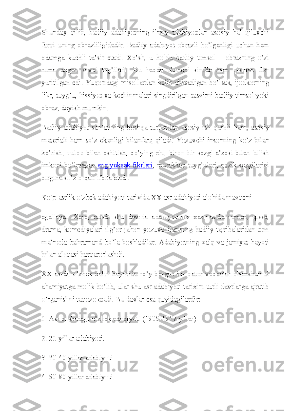 Shunday   qilib,   badiiy   adabiyotning   ilmiy   adabiyotdan   asosiy   hal   qiluvchi
farqi   uning   obrazliligidadir.   Badiiy   adabiyot   obrazli   bo’lganligi   uchun   ham
odamga   kuchli   ta’sir   etadi.   Xo’sh,   u   holda   badiiy   timsol   –   obrazning   o’zi
nima   degan   savol   tug’iladi.   Bu   haqda   oltinchi   sinfda   ham   qisman   fikr
yuritilgan edi. Yuqoridagi misollardan kelib chiqadigan bo’lsak, ijodkorning
fikr, tuyg’u, hissiyot va kechinmalari singdirilgan tasvirni badiiy timsol yoki
obraz, deyish mumkin.
Badiiy   adabiyot   san’atining   boshqa   turlaridan   asosiy   ish   quroli   ham,   asosiy
materiali   ham   so’z   ekanligi   bilanfarq   qiladi.   Yozuvchi   insonning   ko’z   bilan
ko’rish,   quloq   bilan   eshitish,   qo’ying-chi,   biron-bir   sezgi   a’zosi   bilan   bilish
imkoni bo’lmagan   eng yuksak fikrlari , murakkab tuyg’ulari, nozik sezgilarini
birgina so’z orqali ifoda etadi.
Ko’p asrlik o’zbek adabiyoti tarixida XX asr adabiyoti alohida mavqeni
egallaydi.   Zero,   xuddi   shu   davrda   adabiyotimiz   xazinasida   roman,   qissa,
drama,   komediyalari   ilg’or   jahon   yozuvchilarining   badiiy   tajribalaridan   tom
ma’noda  bahramand  bo’la  boshladilar.  Adabiyotning  xalq  va  jamiyat  hayoti
bilan aloqasi barqarorlashdi.
XX asrda  o’zbek  xalqi  hayotida  ro’y  bergan  bir  qator  voqealar  olamshumul
ahamiyatga molik bo’lib, ular shu asr adabiyoti tarixini turli davrlarga ajratib
o’rganishni taqozo etadi. Bu davlar esa quyidagilardir:
1. Asr boshidagi o’zbek adabiyoti (1905-1917-yillar).
2. 20-yillar adabiyoti.
3. 30-40-yillar adabiyoti.
4. 50-80-yillar adabiyoti. 