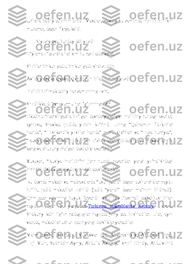 turlicha badiiy talqinini topdi. Masalan, Zavqiy bu zamonda inqilob bo’lishi
muqarrar, degan fikrga keldi.
H.H.Niyoziy esa, bunday deb yozdi:
O’ylama o’lguncha har kim bu razolatda ketar,
Shohlar bir kun gado, bir kun gado shahzoddir.
Avloniy esa kelajakka ishonch ruhi bilan bunday yozdi:
Inqilob bo’lmak tabiiy har zamonning oxiri,
Shodlikka do’nmayurmu har fig’onning oxiri.
Oktabr   to’ntarishigacha   bo’lgan   davrda   yaratilgan   inqilobiy   ruhdagi   asarlar,
ayniqsa,   Shavkat   ijodida   yorqin   ko’rindi.   Uning   “Qahramon   fidokorlar
haqida”,   “Toshkentlik   yoshlar   haqida”   nomli   she’rlari   va   “Toza   hurriyat”,
“Rusiya   inqilobi”   kabi   dostonlari   o’zbek   adabiyotida   inqilob   mavzui   ancha
keng va chuqur yoritilgan dastlabki asarlardir.
Xususan,   “Rusiya   inqilobi”ni   janr   nuqtai   nazaridan   yangi   yo’nalishdagi
birinchi o’zbek tarixiy dostoni deb atash mumkin.
Bu   davrda   maktab   va   madrasalarda   “usuli   jadid”   degan   tushunchalar   paydo
bo’lib,   jadid   maktablari   ochildi   (jadid   “yandi”   degan   ma’noni   bildiradi).
Qrim-tatar   xalqining   buyuk   farzandi   Ismoilbek   Gaspirali   tashabbusi   bilan
paydo   bo’lgan   bu   yangilikni   Turkiston   maktablarida   Avloniy ,   Hamza,
Shakuriy   kabi   ilg’or   pedagoglar   hayotda   joriy   eta   boshladilar.   Ular,   ayni
vaqtda, maktablar uchun qator yangi darsliklar yaratdilar.
Mahmudxo’ja   Behbudiy,   Munavvar   qori   Abdurashidov,   Abdurauf   Fitrat,
Hoji   Muin,   Sadriddin   Ayniy,   Abdulla   Avloniy,   Ismoil   Obidiy,   Abdulvohid 