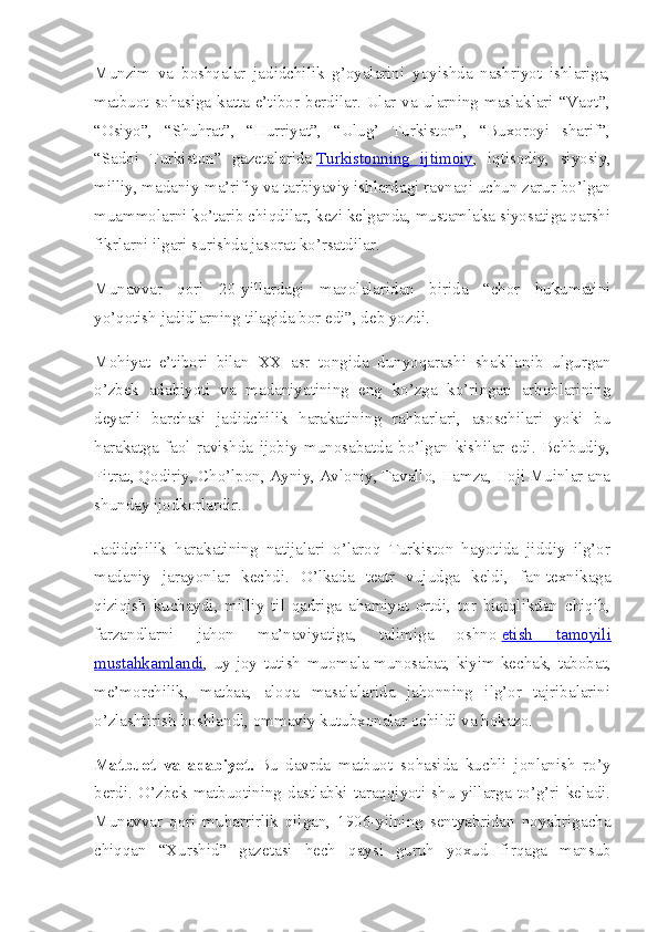 Munzim   va   boshqalar   jadidchilik   g’oyalarini   yoyishda   nashriyot   ishlariga,
matbuot  sohasiga  katta  e’tibor  berdilar.  Ular  va  ularning  maslaklari  “Vaqt”,
“Osiyo”,   “Shuhrat”,   “Hurriyat”,   “Ulug’   Turkiston”,   “Buxoroyi   sharif”,
“Sadoi   Turkiston”   gazetalarida   Turkistonning   ijtimoiy ,   iqtisodiy,   siyosiy,
milliy, madaniy-ma’rifiy va tarbiyaviy ishlardagi ravnaqi uchun zarur bo’lgan
muammolarni ko’tarib chiqdilar, kezi kelganda, mustamlaka siyosatiga qarshi
fikrlarni ilgari surishda jasorat ko’rsatdilar.
Munavvar   qori   20-yillardagi   maqolalaridan   birida   “chor   hukumatini
yo’qotish jadidlarning tilagida bor edi”, deb yozdi.
Mohiyat   e’tibori   bilan   XX   asr   tongida   dunyoqarashi   shakllanib   ulgurgan
o’zbek   adabiyoti   va   madaniyatining   eng   ko’zga   ko’ringan   arboblarining
deyarli   barchasi   jadidchilik   harakatining   rahbarlari,   asoschilari   yoki   bu
harakatga   faol   ravishda   ijobiy   munosabatda   bo’lgan   kishilar   edi.   Behbudiy,
Fitrat, Qodiriy, Cho’lpon, Ayniy, Avloniy, Tavallo, Hamza, Hoji Muinlar ana
shunday ijodkorlardir.
Jadidchilik   harakatining   natijalari   o’laroq   Turkiston   hayotida   jiddiy   ilg’or
madaniy   jarayonlar   kechdi.   O’lkada   teatr   vujudga   keldi,   fan-texnikaga
qiziqish   kuchaydi,   milliy   til   qadriga   ahamiyat   ortdi,   tor   biqiqlikdan   chiqib,
farzandlarni   jahon   ma’naviyatiga,   talimiga   oshno   etish   tamoyili
mustahkamlandi ,   uy-joy   tutish   muomala-munosabat,   kiyim-kechak,   tabobat,
me’morchilik,   matbaa,   aloqa   masalalarida   jahonning   ilg’or   tajribalarini
o’zlashtirish boshlandi, ommaviy kutubxonalar ochildi va hokazo.
Matbuot   va   adabiyot.   Bu   davrda   matbuot   sohasida   kuchli   jonlanish   ro’y
berdi.   O’zbek   matbuotining   dastlabki   taraqqiyoti   shu   yillarga   to’g’ri   keladi.
Munavvar   qori   muharrirlik   qilgan,   1906-yilning   sentyabridan   noyabrigacha
chiqqan   “Xurshid”   gazetasi   hech   qaysi   guruh   yoxud   firqaga   mansub 