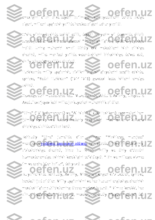emasligini   e’lon   qilsa-dayerli   bo’lmagan   sarmoyadorlarni   tanqid   ostiga
olgani, millatni uyg’otish yo’lida harakat qilgani uchun yopildi.
O’sha   yilning   boshida   tashkil   etilib,   deyarli   bir   yarim   yil   davomida   chiqib
turgan   jadidlarning   birinchi   gazetasi   “Taraqqiy”   ilg’or   g’oyalarni   yoyishga
intildi.   Uning   muharriri   Ismoil   Obidiy   eski   maktablarni   isloh   qilishga
chaqirdi,   millat   manfaati   yo’lida   vatandoshlarni   birlashishga   da’vat   etdi,
sinfiy tabaqalanmaslikka chorladi.
Turkistonda   milliy   uyg’onish,   o’zlikni   anglash   g’oyalarini   targ’ib   etishda,
ayniqsa,   “Sadoi   Turkiston”   (1914-1915)   gazetasi   katta   ishlarni   amalga
oshirdi.
Gazetaga turli muddatlarda Rauf Muzaffarzoda, Abdulla Avloniy, Ubaydulla
Asadullaxo’jayev kabi millat jonkuyarlari muharrirlik qildilar.
“Oina”   (1913,   Samarqand)   va   “Al-isloh”   (1915,   Toshkent)   oynomalari   ham
ijtimoiy-siyosiy   va   adabiy-madaniy   hayotdagi   muammolarni   ko’tarib
chiqishga alohida e’tibor berdi.
Behbudiy   “Oina”   jurnalida   e’lon   qilingan   “Yoshlarga   murojaat”
maqolasida   yoshlarni zamonaviy ishlarni , ayni vaqtda, o’ris tilini mukammal
o’zlashtirishga   chaqirdi,   biroq   bu   ishlarni   milliy   va   diniy   e’tiqodni
buzmasdanamalga   oshirish   kerakligini   ta’kidlaydi.   “Din   va   millatga   xizmat
ilm va aqcha bilan bo’lur”, deb yozdi u.
Bu yo’nalishda Behbudiy, Avloniy, Mirmuhsin singari so’z ustalari, ayniqsa,
barakali ijod qildilar. Milliy uyg’onishni va haq-huquqni anglashga chaqirish
masalasi ilg’or publitistlarning diqqat markazida turdi. “Bilmoq kerakki, haq
olinur,   berilmaydur”,   deb   yozdi,   masalan,   Behbudiy   “Bayoni   haqiqat”   deb 