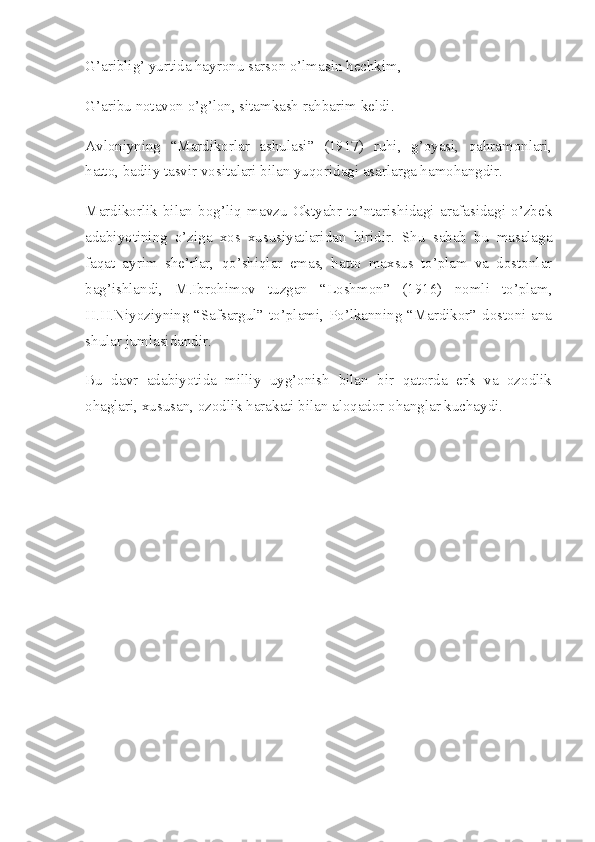 G’ariblig’ yurtida hayronu sarson o’lmasin hechkim,
G’aribu notavon o’g’lon, sitamkash rahbarim keldi.
Avloniyning   “Mardikorlar   ashulasi”   (1917)   ruhi,   g’oyasi,   qahramonlari,
hatto, badiiy tasvir vositalari bilan yuqoridagi asarlarga hamohangdir.
Mardikorlik   bilan   bog’liq   mavzu   Oktyabr   to’ntarishidagi   arafasidagi   o’zbek
adabiyotining   o’ziga   xos   xususiyatlaridan   biridir.   Shu   sabab   bu   masalaga
faqat   ayrim   she’rlar,   qo’shiqlar   emas,   hatto   maxsus   to’plam   va   dostonlar
bag’ishlandi,   M.Ibrohimov   tuzgan   “Loshmon”   (1916)   nomli   to’plam,
H.H.Niyoziyning “Safsargul” to’plami, Po’lkanning “Mardikor” dostoni ana
shular jumlasidandir.
Bu   davr   adabiyotida   milliy   uyg’onish   bilan   bir   qatorda   erk   va   ozodlik
ohaglari, xususan, ozodlik harakati bilan aloqador ohanglar kuchaydi. 