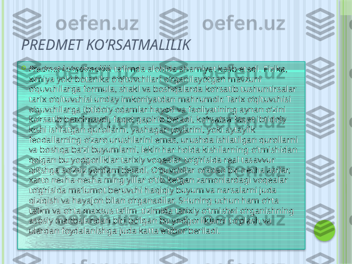 PREDMET KO’RSATMALILIK

Predmet ko’rsatmalilik  ta’limda alohida a h amiyat kasb etadi. Fizika, 
ximiya yoki botanika o’qituvchilari  o’ rganilayotgan  m a vzu ni 
o’quvchilarga formula, shakl va boshqalarda ko’rsatib tushuntirsalar 
tarix o’qituvchisi unday imkoniyatdan ma h rumdir. Tarix o’qituvchisi 
o’quvchilarga ibtidoiy odamlar hayoti va faoliyatining aynan o’zini 
ko’rsatib berolmaydi, faqat gapirib beradi, ko’rsatsa  faqat  ibtidoiy 
kishi ishlatgan  q urollarni, yashagan joylarini, yoki aytayli k 
feodallarning o’zaro urushlarini emas, urushda ishlatilgan qurollarni 
va bosh q a ba’zi buyumlarni, lekin har holda kishilarning  o’ tmishidan 
qolgan bu yodgorliklar tarixiy vo q ealar t o’g’ risida real tasavvur 
qilishga so’zsiz yordam beradi. O’quvchilar oradan bir necha asrlar, 
x atto necha-necha ming yillar  o’ tib ketgan zamonlardagi voqealar 
t o’g’ risida ma’lumot beruvchi  haq iqiy buyum va narsalarni juda 
qiziqish va hayajon bilan  o’ rganadilar. SHuning uchun ham o’rta  
ta’lim va o’rta maxsus ta’lim  tizimida tarixiy  o’ tmishni o’rganishning 
asosiy manbalaridan biri bo’lgan bu yodgorliklarni t o’ plash va 
ulardan foydalanishga juda katta e’tibor beriladi.      