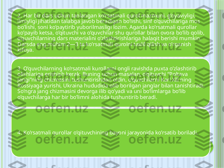 2. Har bir dars uchun tanlangan ko’rsatmali qurol mazmuni, g’oyaviyligi, 
ilmiyligi jihatidan talabga javob beradigan bo’lishi, sinf o’quvchilariga mos 
bo’lishi, soni ko’paytirib yuborilmasligi lozim. Agarda ko’rsatmali qurollar 
ko’payib ketsa, o’qituvchi va o’quvchilar shu qurollar bilan ovora bo’lib qolib, 
o’quvchilarning dars materialini o’zlashtirishlariga halaqit berishi mumkin. 
Darsda eng muhim 2—3 ta ko’rsatmali qurolni taxlil qilish va o’rganish 
kifoya.
3. O’quvchilarning ko’rsatmali kurollarni ongli ravishda puxta o’zlashtirib 
olishlariga erishish kerak. Buning uchun masalan, o’qituvchi “Poltava 
jangi”ning chizmasini tushuntirishdan oldin, o’quvchilarni Karl XII ning 
Rossiyaga yurishi, Ukraina hududida olib borilgan janglar bilan tanishtiradi. 
So’ngra jang chizmasini devorga ilib qo’yadi va uni bo’limlarga bo’lib 
o’quvchilarga har bir bo’limni alohida tushuntirib beradi.
4. Ko’rsatmali qurollar o’qituvchining bayoni jarayonida ko’rsatib boriladi.     