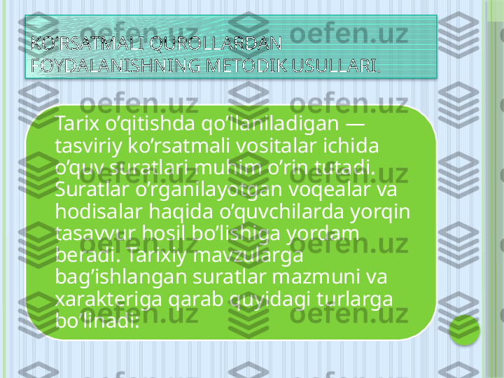 KO’ RSATMALI QUROLLAR DAN 
FOYDALANISHNING METODIK USULLARI .
Tarix o’qitishda qo’llaniladigan — 
tasviriy ko’rsatmali vositalar ichida 
o’quv suratlari muhim o’rin tutadi. 
Suratlar o’rganilayotgan voqealar va 
hodisalar haqida o’quvchilarda yorqin 
tasavvur hosil bo’lishiga yordam 
beradi. Tarixiy mavzularga 
bag’ishlangan suratlar mazmuni va 
xarakteriga qarab quyidagi turlarga 
bo’linadi:      