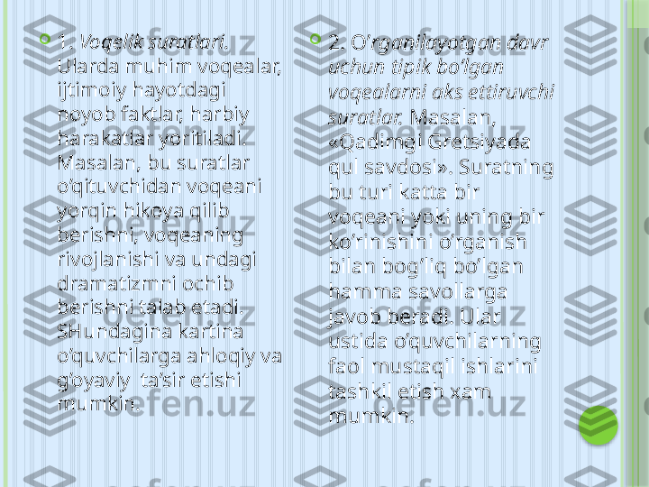 
1.  Voqelik suratlari. 
Ularda muhim voqealar, 
ijtimoiy hayotdagi 
noyob faktlar, harbiy 
harakatlar yoritiladi. 
Masalan, bu suratlar 
o’qituvchidan voqeani 
yorqin hikoya qilib 
berishni, voqeaning 
rivojlanishi va undagi 
dramatizmni ochib 
berishni talab etadi. 
SHundagina kartina 
o’quvchilarga ahloqiy va 
g’oyaviy  ta’sir etishi 
mumkin. 
2. O’ rganilayotgan davr 
uchun tipik bo’lgan 
voqealarni aks ettiruvchi 
suratlar.  Masalan, 
«Qadimgi Gretsiyada 
qul savdosi». Suratning 
bu turi katta bir 
voqeani yoki uning bir 
ko’rinishini o’rganish 
bilan bog’liq bo’lgan 
hamma savollarga 
javob bera di. Ular 
ustida o’quvchilarning 
faol mustaqil ishlarini 
tashkil etish xam 
mumkin.     