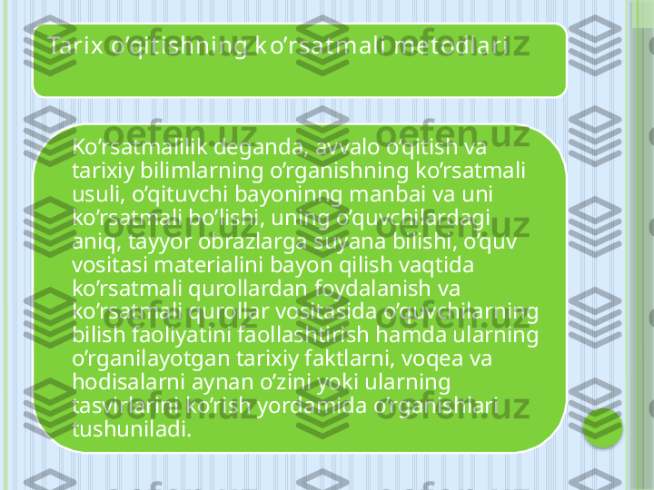 Tarix o’qit ishning k o’rsat mali met odlari 
Ko’rsatmalilik deganda, avvalo o’qitish va 
tarixiy bilimlarning o’rganishning ko’rsatmali 
usuli, o’qituvchi bayoninng manbai va uni 
ko’rsatmali bo’lishi, uning o’quvchilardagi 
aniq, tayyor obrazlarga suyana bilishi, o’quv 
vositasi materialini bayon qilish vaqtida 
ko’rsatmali qurollardan foydalanish va 
ko’rsatmali qurollar vositasida o’quvchilarning 
bilish faoliyatini faollashtirish hamda ularning 
o’rganilayotgan tarixiy faktlarni, voqea va 
hodisalarni aynan o’zini yoki ularning 
tasvirlarini ko’rish yordamida o’rganishlari 
tushuniladi.     