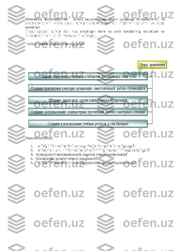 Matematik	 modellashtirish 	– tarixiy  tadqiqotlardagi  yuqori  darajadagi  formallashtirish  va 	
abstraktlashtirishni  ko’zda  tutadi.  Tarixiy  hodisa  va  jarayonlarni  o’rganishning  tizimli  usullariga 
asoslanadi.	  	
O’rganilayotgan  tarixiy  reakllikd	a  aniqlangan  tizim  va  qism  tizimlarning  strukturasi  va 	
funksiyalarini tahlil qilish maqsadlarini ko’zlaydi.	 	
 
Tarix	 ta’limida	 axborot	 texnologiyalari	 	
 	
 	
Nazorat savollari	: 	
 	
1. Tarixiy informatika fani qanday rivojlanish yo’nalishlariga ega?	 	
2. Tarixchilar uchun informatika to’nalishining maqsadi nimaga qaratilgan?	 	
3. Kompyuterli manbashunoslik deganda nimani tushunamiz?	 	
4. Kliometrika termini nimani abnglatadi?	 	
5. Tarixta’limida axborot te	xnologiyalaridan qanday foydalaniladi?	 	
 
 
 
 
 
 
 
 
 
 
 
 
 
 
 
  