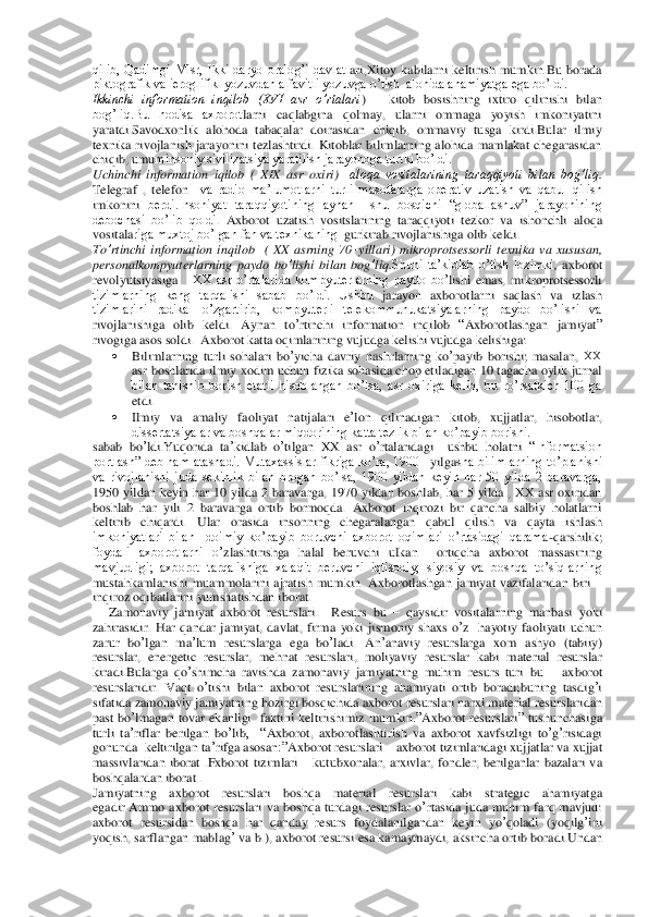 qilib,  Qadimgi  Misr,  Ikki  daryo  oralog’i  davlatl	ari,Xitoy  kabilarni  keltirish  mumkin.Bu  borada 	
piktografik va ieroglifik  yozuvdan alfavitli yozuvga o’tish  alohida ahamiyatga ega bo’ldi.	 	
Ikkinchi  information  inqilob  (XVI  asr  o’rtalari	) 	– kitob  bosishning  ixtiro  qilinishi  bilan 	
bog’liq.Bu  hodisa  axborot	larni  caqlabgina  qolmay,  ularni  ommaga  yoyish  imkoniyatini 	
yaratdi.Savodxonlik  alohoda  tabaqalar  doirasidan  chiqib,  ommaviy  tusga  kirdi.Bular  ilmiy 
texnika  rivoj	lanish  jarayonini  tezlashtirdi.  Kitoblar  bilimlarning  alohida  mamlakat  chegarasidan 	
chiqib, umu	minsoniy sivilizatsiya yaratilish jarayonoga turtki bo’ldi.	 	
Uchinchi  information  iqilob	 (  XIX 	asr  oxiri	)  aloqa  vositalarining  taraqqiyoti  bilan  bog’liq	. 	
Telegraf	 , telefon	  va  radio  ma’lumotlarni  turli  masofalarga  operativ  uzatish  va  qabul  qilish 	
imkonini	 berdi.Insoniyat  taraqqiyotining  aynan    shu  bosqichi  “globallashuv”  jarayonining 	
debochasi  bo’lib  qoldi	. Axborot	 uzatish	 vositslarining	 taraqqiyoti	 tezkor	 va	 ishonchli	 aloqa 	
vosit	alariga muxtoj bo’lgan fan va texnikaning 	 gurkirab rivojlanishiga olib keldi	.  	
To	’rtinchi	 information	 inqilob	  ( XX	 asrning	 70	–yillari	) mikroprotsessorli	 texnika	 va	 xususan	, 	
personalkompyuterlarning	 paydo	 bo	’lishi	 bilan	 bog	’liq	.Shuni  ta’kidlab  o’tish  lozimki	, axborot 	
revolyutsiyasiga	   ХХ	 asr  o’rtalarida  kompyuterlarning  paydo  bo’	lishi  emas,  mikroprotsessorli 	
tizimlarning  keng  tarqalishi  sabab  bo’ldi.  Ushbu	 jarayon	 axborotlarni  saqlash  va  izlash 	
tizimlarini  radikal  o’zgartirib,  kompyuterli  telekommunukatsiyalarning  paydo  bo’lishi  va 
rivojlanishiga  olib  keldi.  Aynan	 to’rtinchi	 infor	mation	 inqilob	 “Axborotlashgan	 jamiyat	” 	
rivogiga	 asos	 soldi	.  Axborot	 katta	 oqimlarining	 vujudga	 kelishi	 vujudga kelishiga	: 	
 	Bilimlarning	 turli	 sohalari	 bo	’yicha	 davriy	 nashrlarning	 ko	’payib	 borishi	; masalan	, ХХ	  	
asr	 boshlarida	 ilmiy	 xodim	 uchun	 fizika sohasida chop etiladigan 10 tagacha oylik jurnal 	
bilan  tanishib  borish  etarli  hisoblangan  bo’lsa,  asr  oxiriga  kelib,  bu  ro’rsatkich  100  ga 
etdi.	  	
 	Ilmiy	 va	 amaliy	 faoliyat	 natijalari	 e’lon	 qilinadigan	 kitob	, 	xujja	tlar	, 	hisobotlar, 	
dissertatsiyalar va boshqalar miqdorining katta tezlik bilan ko’payib borishi.	 	
sabab	 bo	’ldi	.Yuqorida	 ta’kidlab	 o’tilgan	 XX	 asr	 o’rtalaridagi	  	ushbu	 holatni	 “Informatsion 	
portlash” deb ham  atashadi.  Mutaxassislar fikriga  ko’ra, 1900 	–yilga	sha bilimlarning to’planishi 	
va  rivojlanishi  juda  sekinlik  bilan  brogan  bo’lsa,  1900  yildan  keyin  har  50  yilda  2  baravarga, 
1950  yildan  keyin  har  10  yilda  2  baravarga,  1970  yildan  boshlab,  har  5  yilda  ,  XX  asr  oxiridan 
boshlab  har  yili  2  baravarga  ortib  bo	rmoqda.	 Axborot  inqirozi  bir  qancha  salbiy  holatlarni 	
keltirib  chiqardi.  Ular  orasida  insonning  chegaralangan  qabul  qilish  va  qayta  ishlash 
imkoniyatlari  bilan    doimiy  ko’payib  boruvchi  axborot  oqimlari  o’rtasidagi  qarama	-qarshilik; 	
foydali  axborotlarni  o’	zlashtirishga  halal  beruvchi  ulkan    ortiqcha  axborot  massasining 	
mavjudligi;  axborot  tarqalishiga  xalaqit  beruvchi  iqtisodiy,  siyosiy  va  boshqa  to’siqlarning 
mustahkamlanishi  muammolarini  ajratish  mumkin.	 Axborotlashgan	 jamiyat	 vazifalaridan	 biri	 – 	
inqiroz	 oqibatlarini	 yumshatishdan	 iborat	.  	
     	Zamonaviy	 jamiyat	 axborot	 resurslari	.  	Resurs	 bu	 – qaysidir	 vositalarning	 manbasi	 yoki	 	
zahirasidir	. Har	 qandar	 jamiyat	, davlat	, firma	 yoki	 jismoniy	 shaxs	 o’z  hayotiy	 faoliyati	 uchun	 	
zarur	 bo	’lgan	 ma	’lum	 resurslarg	a ega	 bo	’ladi	. 	An	’anaviy	 resurslarga	 xom	 ashyo	 (tabiiy	) 	
resurslar	, energetic	 resurslar	, mehnat	 resurslari	, moliyaviy	 resurslar	 kabi	 material	 resurslar	 	
kiradi	.Bularga	 qo	’shimcha	 ravishda	 zamonaviy	 jamiyatning	 muhim	 resurs	 turi	 bu	 – axborot	 	
resurslaridir	. Va	qt o’tishi	 bilan	 axborot	 resurslarining	 ahamiyati	 ortib	 boradi	;buning	 tasdig	’i 	
sifatida	 zamonaviy	 jamiyatning	 hozirgi	 bosqichida	 axborot	 resurslari	 narxi	 material	 resurslaridan	 	
past	 bo	’lmagan	 tovar	 ekanligi	  faktini	 keltirishimiz	 mumkin	.”Axborot	 resurslari	” tushunchasiga	  	
turli	 ta’riflar	 berilgan	 bo	’lib	,    “	Axborot	, axborotlashtirish	 va	 axborot	 xavfsizligi	 to’g’risidagi	 	
gonunda	  keltirilgan	 ta’rifga	 asosan	:”Axborot	 resurslari	 – axborot	 tizimlaridagi	 xujjatlar	 va	 xujjat	 	
massivlaridan	 iborat	 .Fxborot	 tizimlari	 – kutubxonalar	, arxivlar	, fondler	, berilganlar	 bazalari	 va	 	
boshqalardan	 iborat	 . 	
Jamiyatning	 	axborot	 	resurslari	 	boshqa	 	material	 	resurslari	 	kabi	 	strategic	 	ahamiyatga	 	
egadir	.Ammo	 axborot	 resurslari	 va	 boshqa	 turdagi	 resurslar	 o’rtasida	 juda	 muhim	 farq	 mavju	d: 	
axborot	 resursidan	 boshqa	 har	 qanday	 resurs	 foydalanilgandan	 keyin	 yo	’qoladi	 (yoqilg	’ini	 	
yoqish	, sarflangan	 mablag	’ va	 b.), 	axborot	 resursi	 esa	 kamaymaydi	, aksincha	 ortib	 boradi	.Undan	  