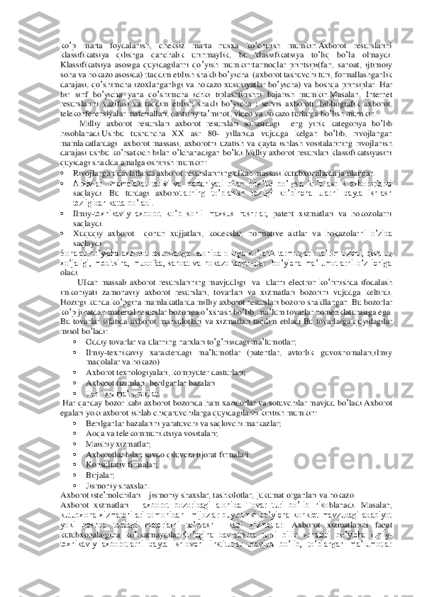 ko	’p 	marta	 	foydalanish	, 	cheksiz	 	marta	 	nusxa	 	ko	’chirish	 	mumkin	.Axborot	 	resurslarini	 	
klassifikatsiya	 	qilishga	 	qanchalik	 	urinmaylik	, 	bu	 	klassifikatsiya	 	to’liq	 	bo	’la 	olmaydi	. 	
Klassifikatsiya	 asosiga	 quyidagilarni	 qo	’yish	 mumkin	:tarmoqlar	 printsipi	(fan	, sanoat	, ijtimoiy	 	
soha	 va	 hokazo	 asosida	) ;taqdim	 etilish	 shakli	 bo	’yicha	  (axborot	 tashuvchi	 turi	, formallashganlik	 	
darajasi	, qo	’shimcha	 izoxlanganligi	 va	 hokazo	 xususiyatlar	 bo	’yicha	) va	 boshqa	 prinsiplar	. Har	 	
bir	 sinf	 bo	’yicha	 yana	 qo	’shimcha	 ichki	 tiplashtirishni	 bajarish	 mumkin	.Masalan	, 	Internet	 	
resurslarini	 vazifasi	 va	 taqdim	 etilish	 shakli	 bo	’yicha	 : servis	 axboroti	, bibliografik	 axborot	, 	
telekonferensiyalar	 materiallari	, dasturiy	 ta’minot	, video	 va	 hokazo	 turlarga	 bo	’lish	 mumkin	. 	
Milliy	 axborot	 resurslari	 axborot	 resurslari	 sohasidagi	  	eng	 yirik	 kategoriya	 bo	’lib	 	
hisoblanadi	.Ushbu	 tushuncha	 XX	 asr	 80	- yillarida	 vujudga	 kelgan	 bo	’lib	, 	rivojlangan	 	
mamlakatlar	dagi	  axborot	 massasi	, axborotni	 uzatish	 va	 qayta	 ishlash	 vositalarining	 rivojlanish	 	
darajasi	 ushbu	 ko	’rsatkich	 bilan	 o’lchanadigan	 bo	’ldi	.Milliy	 axborot	 resurslari	 klassif	ikatsiyasini	 	
quyidagi	 shaklda	 amalga	 oshirish	 mumkin	: 	
 	Rivojlangan davlatlarda axborot resurslarining ulkan massasi kutubxonalarda jamlangan.	 	
 	Arxivlar    mamalakat  tarixi  va  madaniyati  bilan  bog’liq  bo’lgan  ko’p  asrlik  axborotlarni 
saqlaydi.  Bu  turdagi  axboro	tlarning  to’planish  tezligi  ko’pincha  ularni  qayta  ishlash 	
tezligidan katta bo’ladi.	 	
 	Ilmiy	-texnikaviy  axborot  ko’p  sonli  maxsus  nashrlar, 	patent  xizmatlari  va  hokozolarni 	
saqlaydi.	 	
 	Xuquqiy  axborot    qonun  xujjatlari,  kodekslar,  normative  aktlar  va  hokazolar	ni  o’zida 	
saqlaydi.	 	
Sohalar  bo’yicha  axborot  resurslariga    alohida  olinga  xo’jalik  tarmoqlari:  ta’lim  tizimi,  qishloq 
xo’jaligi,  meditsina,  mudofaa,  sanoat  va  hokazo  tarmoqlar    bo’yicha  ma’lumotlarni  o’z  ichiga 
oladi.	 	
        	Ulkan	 massali	 axborot	 resursla	rining	 mavjudligi	  va	  ularni	 electron	 ko	’rinishda	 ifodalash	 	
imkoniyati	 zamonaviy	 axborot	 resurslari	, tovarlari	 va	 xizmatlari	 bozorini	 vujudga	 keltirdi	. 	
Hozirgi	 kunda	 ko	’pgina	 mamlakatlarda	 milliy	 axborot	 resurslari	 bozoro	 shakllangan	 .Bu	 bozorlar	 	
ko	’p jih	atdan	 material	 resurslar	 bozoriga	 o’xshash	 bo	’lib	, ma	’lum	 tovarlar	 nomenklaturasiga	 ega	. 	
Bu	 tovarlar	 sifatida	 axborot	 mahsulotlari	 va	 xizmatlari	 taqdim	 etiladi	.Bu	 tovarlarga	 quyidagilar	 	
misol	 bo	’ladi	: 	
 	Oddiy	 tovarlar	 va	 ularning	 narxlari	 to’g’risidagi	 ma	’lumotlar	; 	
 	Ilmiy	-texnikaviy	 xarakterdagi	 ma	’lumotlar	 (patentlar,  avtorlik  guvoxnomalari,ilmiy 	
maqolalar va hokazo)	 	
 	Axborot	 texnologiyalari	, kompyuter	 dasturlari	; 	
 	Axborot	 tizimlari	, berilganlar	 bazalari	 	
 	Turli xil ma’lumotlar	. 	
 Har	 qanday	 bozor	 kabi	 axborot	 boz	orida	 ham	 xaridorlar	 va	 sotuvchilar	 mavjud	 bo	’ladi	.Axborot	 	
egalari	 yoki	 axborot	 ishlab	 chiqaruvchilarga	 quyidagilarni	 kiritish	 mumkin	:  	
 	Berilganlar bazalarini yaratuvchi va saqlovchi markazlar;	 	
 	Aoqa va telekommuniktsiya vositalari;	 	
 	Maishiy xizmatlar;	 	
 	Axbor	otlar	 bilan	 savdo	 qiluvchi	 tijorat	 firmalari	 	
 	Konsultativ firmalar;	 	
 	Birjalar;	 	
 	Jismoniy shaxslar.	. 	
Axborot	 iste	’molchilari	 – jismoniy	 shaxslar	, tashkilotlar	, [	ukumat	 organlari	 va	 hokazo	.  	
Axborot  xizmatlari 	– axborot  bozoridagi  alohida  Tovar  turi  bo’lib  hiso	blanadi.  Masalan, 	
kutubxona  xizmatchilari  tomonidan    mijozlar  buyurtmsi  bo’yicha  konkret  mavzudagi  adabiyot 
yoki  boshqa  turdagi  materialni  to’plash    kabi  xizmatlar	.  Axborot	 xizmatlarini	 	faqat	 	
kutubxonalargina	 ko	’rsatmaydilar	.Ko’pgina  davlatlarda  turli  bili	n  sohalari  bo’yicha  ilmiy	-	
texnikaviy  axborotlarni  qayta  ishlovchi  institutlar  mavjud  bo’lib,  to’plangan  ma’lumotlar  
