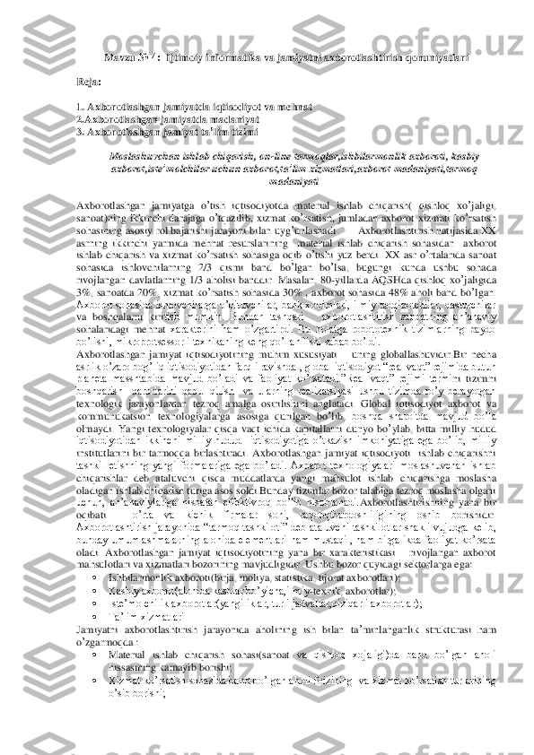 Mavzu	 № 4:  	Ijtimoiy informatika va jamiyatni axborotlashtirish qonuniyatlari	 	
 	
Reja:	 	
 
1. Axborotlashgan	 jamiyatda	 iqtisodiyot	 va	 mehnat	 	
2.Axborotlashgan	 jamiyatda	 madaniyat	 	
3. 	Axborotlashgan	 jamiyat	 ta’lim	 tizimi	 	
 	
Moslashuvchan	 ishlab	 chiqarish	, on	-line	 tarmoqlar	,ishbilarmonlik	 axboroti	, kasbiy	 	
axborot	,iste	’molchilar	 uchun	 axborot	,ta’lim	 xizmatlari	,axborot	 madaniyati	,tarmoq	 	
madaniyati	 	
     	 	
Axborotlashgan	 jamiyatga	 o’tish	 iqtisodiyotda	 material	 ishlab	 chiqarish	( 	qishloq	 xo	’jaligi	, 	
sanoat	)ning	 ikkinchi	 darajaga	 o’tqazilib	, xizmat	 ko	’rsatish	, jumladan	 axborot	 xizmati	 ko	’rsatish	 	
sohasining	 asosiy	 rol	 bajarishi	 jarayoni	 bilan	 uyg	’unlashadi	.      	Axborotlashtirish	 natijasida	 XX	 	
asrning	 ikkinchi	 yarmida	 mehnat	 resurslarining	  	material	 ishlab	 ch	iqarish	 sohasidan	  	axborot	 	
ishlab	 chiqarish	 va	 xizmat	 ko	’rsatish	 sohasiga	 oqib	 o’tishi	 yuz	 berdi	. XX	 asr	 o’rtalarida	 sanoat	 	
sohasida	 ishlovchilarning	 2/3 	qismi	 ba	nd	 bo	’lgan	 bo	’lsa	, 	bugungi	 kunda	 ushbu	 sohada	 	
rivojlangan	 davlatlarning	 1/3 	aholisi	 banddir	. M	asalan	,  80	-yillarda	 AQSHda	 qishloq	 xo	’jaligida	 	
3%, 	sanoatda	 20%, 	xizmat	 ko	’rsatish	 sohasida	 30%  , 	axborot	 sohasida	 48% 	aholi	 band	 bo	’lgan	. 	
Axborot sohasida ishlovchilarga o’qituvchilar, bank xodimlari,  ilmiy tadqiqotchilar, dasturchilar 
va  boshqalarni  kiri	tish  mumkin.  Bundan  tashqari      axborotlashtirish  sanoatning  an’anaviy 	
sohalaridagi  mehnat 	xarakterini  ham  o’zgartirdi.  Bu  holatga  robototexnik  tizimlarning  paydo 	
bo’lishi, mikroprotsessorli texnikaning keng qo’llanilishi sabab bo’ldi. 	 	
Axborotlashgan  jamiy	at  iqtisodiyotining  muhim  xususiyati 	– uning  globallashuvidir.Bir  necha 	
asrlik o’zaro bog’liq iqtisodiyotidan farqli ravishda , global iqtisod	iyot “real vaqt” rejimida butun 	
planeta  masshtabida  mavjud  bo’ladi  va  faoliyat  ko’rsatadi.”Real  vaqt”  rejimi  termi	ni  tizimni 	
boshqarish    qarorlarini  qabul  qilish    va  ularning  realizatsiyasi  ushbu  tizimda  ro’y  berayotgan 
texnologik  jarayonlardan  tezroq  amalga  osirilishini  anglatadi.	 Global	 iqtisodiyot	 axborot	 va	 	
kommunukatsion	 texnologiyalarga	 asosiga  qurilgan  bo	’lib	, boshqa  sharoitda  mavjud  bo’la 	
olmaydi.  Yangi	 texnologiyalar	 qisqa	 vaqt	 ichida	 kapitallarni	 dunyo	 bo	’ylab,  bitta  milliy  hudud 	
iqtisodiyotidan  ikkinchi  milliy  hudud    iqtisodiyotiga  o’tkazish  imkoniyatiga  ega  bo’lib,  milliy	 	
institutlarini  bir  tarmoqqa  birlash	tiradi.	 Axborotlashgan  jamiyat  iqtisodiyoti    ishlab  chiqarishni 	
tashkil  etishning  yangi  formalariga  ega  bo’ladi.  Axbarot  texnologiyalari  moslashuvchan  ishlab 
chiqarishlar  deb  ataluvchi  qisqa  muddatlarda  yangi  mahsulot 	ishlab  chiqarishga  moslasha 	
oladigan i	shlab chiqarish turiga asos soldi.Bunday tizimlar bozor talabiga tezroq moslasha olgani 	
uchun,  an’anaviylariga  nisbatan  effektivroq  bo’lib  hisoblanadi.	Axborotlashtirishning  yana  bir 	
oqibati 	– 	o’rta  va  kichik  firmalar  soni,  raqobqtbardoshliligining  oshib  bo	rishidir.	 	
Axborotlashtirish  jarayonida  “tarmoq  tashkiloti”  deb  ataluvchi  tashkilotlar  shakli  vujudga  kelib, 
bunday  umumlashmalarning  alohida  elementlari  ham  mustaqil,  ham  birgalikda  faoliyat  ko’rsata 
oladi.  Axborotlashgan	 jamiyat	 iqtisodiyotining	 yana	 bir	 xarakteristikasi 	– rivojlangan  axborot 	
mahsulotlari va xizmatlari bozorining 	mavjudligidir. Ushbu	 bozor	 quyidagi	 sektorlarga	 ega	:  	
 	Ishbilarmonlik axboroti(birja, moliya, statistika, tijorat axborotlari);	 	
 	Kasbiy axborot(alohida kasblar bo’yicha,ilmiy	-texnik	, axborotlar);	 	
 	Iste’molchilik axborotlar(yangiliklar, turli jadvallar,qiziqarli axborotlar);	 	
 	Ta’lim xizmatlari	 	
Jamiyatni	 axborotlashtirish	 jarayonida	 aholining	 ish	 bilan	 ta’minlanganlik	 strukturasi	 ham	 	
o’zgarmoqda	.: 	
 	Material  ishlab  chiqarish  sohasi(sanoat 	va  qishloq  xojaligi)da  band  bo’lgan  aholi 	
hissasining kamayib borishi;	 	
 	Xizmat ko’rsatish sohasida band bo’lgan aholi foizining  va xizmat ko’rsatish turlarining 
o’sib borishi;	  