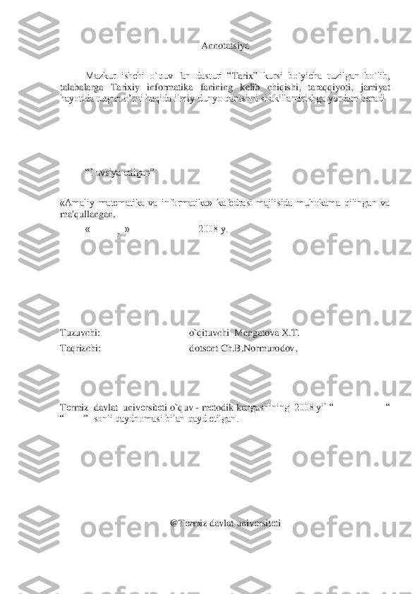 A	nnotatsiya	 	
 	
Mazkur  ishchi  o`quv  fan  dasturi  “	Tarix	”  kursi  bo`yicha  tuzilgan  bo`lib, 	
talabalarga 	Tarixiy  informatika 	fanining  kelib  chiqishi,  taraqqiyoti,  jamiyat 	
hayotida tutgan o’rni haqida ilmiy dunyo qarashni shakillantirishga yordam beradi	 	
 
 
 
 	
“Tavsiya	 etilgan”	 	
 	
«Amaliy  matеmatika  va  informatika»  kafеdrasi  majlisida  muhokama  qilingan  va 
ma'qullangan.	 	
«_______» _____________ 2008 y.	 	
 
 
 
 
 
 	
Tuzuvchi:                                    o`qituvchi  	Mengatova X.T.	 	
Taqrizchi:                                   	 dots	еnt Ch.B.Normurodov,	 	
 
 
 
Tеrmiz  davlat  univ	еrsit	еti o`quv 	- m	еtodik k	еngashining  2008 yil “__________ “ 	
“____”  sonli qaydnomasi bilan qayd etilgan.	 	
 
                      	 	
 
 
 
 	
@T	еrmiz davlat univ	еrsit	еti 	
  