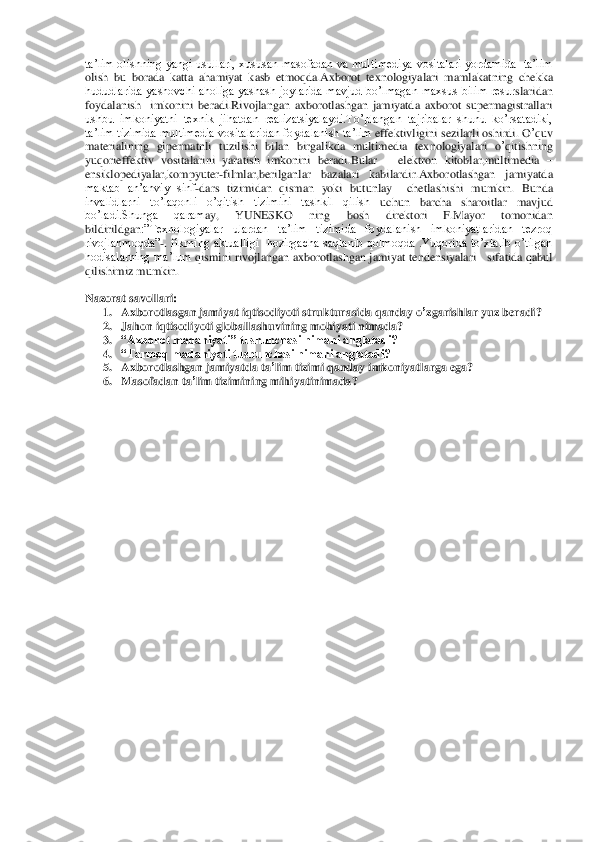 ta’lim  oli	shning  yangi  usullari,  xususan  masofadan  va  multimediya  vositalari  yordamida    ta’lim 	
olish  bu  borada  katta  ahamiyat  kasb  etmoqda.Axborot  texnologiyalari  mamlakatning	 chekka 	
hududlarida  yashovchi  aholiga  yashash  joylarida  mavjud  bo’lmagan  maxsus  bilim  resur	slaridan 	
foydalanish    imkonini  beradi.Rivojlangan  axborotlashgan  jamiyatda  axborot  supermagistrallari 
ushbu  imkoniyatni  texnik  jihatdan  realizatsiyalaydi.To’plangan  tajribalar  shunu  ko’rsatadiki, 
ta’lim tizimida multimedia vositalari	dan foydalanish ta’lim 	effektivligini sezilarli oshirdi. O	’quv	 	
materialining	 gipermatnli	 tuzilishi	 bilan	 birgalikda	 multimedia	 texnologiyalari	 o’qitishning	 	
yuqorieffektiv	 vositalarini  yaratish  imkonini  beradi.Bular 	– elektron  kitoblar,multimedia 	– 	
ensiklopediyalar,kompyuter	-film	lar,berilganlar  bazalari  kabilardir.	Axborotlashgan  jamiyatda   	
maktab  an’anviy  sinf	-dars  tizimidan  qisman  yoki  butunlay 	 chetlashishi  mumkin.  Bunda 	
invalidlarni  to’laqonli  o’qitish  tizimini  tashkil  qilish 	uchun  barcha  sharoitlar  mavjud 	
bo’ladi.Shunga  qaram	ay,  YUNESKO  ning  bosh  direktori  F.Mayor  tomonidan 	
bildirildgan	:”Texnologiyalar  ulardan  ta’lim  tizimida  foydalanish  imkoniyatlaridan  tezroq 	
rivojlanmoqda”	-. fikrning  aktualligi    hozirgacha  saqlanib  qolmoqda  .Yuqorida  to’xtalib  o’tilgan 	
hodisalarning ma’lum 	qismini rivojlangan axborotlashgan jamiyat  tendensiyalari  	 sifatida qabul 	
qilishimiz mumkin.	 	
  
Nazorat savollari	: 	
1. Axborotlasgan	 jamiyat	 iqtisodiyoti	 strukturasida	 qanday	 o’zgarishlar	 yuz	 beradi	? 	
2. Jahon	 iqtisodiyoti	 globallashuvining	 mohiyati	 nimada	? 	
3. “Axbor	ot madaniyati” tushunchasi nimani anglatadi?	 	
4. “Tarmoq madaniyati tushunchasi nimani anglatadi?	 	
5. Axborotlashgan	 jamiyatda	 ta’lim	 tizimi	 qanday	 imkoniyatlarga	 ega	? 	
6. Masofadan	 ta’lim	 tizimining	 mihiyatinimada	?  	
 	
 
  	
 
 
 
 
 
 
 
 
 
 
 
 
 
 
 
 
 
 
 
 
 
 
 
 
  