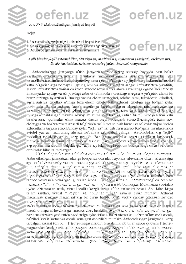  	
Тема	 № 5 :	Axborotlash	gan jamiyat hayoti	 	
 
Reja:	 	
 
1.Axborotlashgan jamiyat odamlari hayot tarzi	 	
2. 	Shaxs	, jamiyat	 va	 davlat	 axborot	 xavfsizligi	 muammosi	 	
3. 	Axborot	 qarama	-qarshiliklari	 va	 urushlari	 	
 
Aqlli	 binolar	,Aqlli	 avtomobillar	, Sht	 xizmati	, Multimedia	, Zxborot	 madaniyati	, Elektron	 pul	, 	
Kredit	 kartochka	, Internet	 texnologiyalar	, Internet	 -magazinlar	 	
 
      	Axborotlashgan	 jamiyatga	 o’tish	 jarayonida	 insonlarning	 shaxsiy	 hayotida	 ham	 bo	’sh	 	
vaqtlarni	 	o’tkazish	 	shaklidan	 	– 	oilaviy	 	munosabatlargacha	 	sezilarli	 	o’zgarishlar	 	yuz	 	
bera	di.Bunda	 odamlar	 shaxsiy	 hayotining	 katta	 qismi	 o’tadigan	 uy	-joylarining	 axborot	 ta’minoti	 	
katta	 o’zgarishlarga	 uchraydi	. Uyning	 ichi	 va	 atrofida	 integrallashgan	 infrastruktura	 yaratilib	, 	
Ushbu	 infrastruktura	 vositasida	 inson	 axborot	 servislari	 va	 aloqa	 ka	nallariga	 ega	 bo	’ladi	.Bunday	 	
imkoniyatlar	 uydagi	 va	 ish	 joyidagi	 axborot	 ta’minotlari	 orasidagi	 chegarani	 yo	’qotib	, ularni	 bir	 	
butun	 tuzimga	 aylantiradi	. Hozirgi	 vaqtda	 elektr	 tarmoqlari	, telefon	 simi	, televidenie	 kabellari	, 	
signalizatsiya	 kabellari	 o’rnig	a bitta	 elektr	 kabeli	, bitta	 axborot	 kabeliga	 ega	 bo	’lgan	 uylar	 	
qurlmoqda	. 	Bunda	 axborot	 kabeli	 vazifasiga	 barcha	 axborot	 aloqalari	, 	rabel	 televideniesi	 	
kanallari	, Internetga	 chiqish	, himoya	 va	 yong	’inga	 qarshi	 tizim	 va	 hokazolar	 kiradi	.Bunday	 	
uylarga	 o’rn	atiladigan	 maxsus	 kompyuterlar	 maishiy	 texnika	, isitish	 tizimi	, himoya	 tizimi	 kabi	 	
barcha	 zarur	 qurlmalar	 ishini	 maxsus	 dastur	 orqali	 boshqarib	 turadi	.Shuningdek	 tizim	 suv	, 	
elektr	,gaz	 va	 boshqa	 resurslar	 sarfi	 to’g’risida	 ma	’lumot	 to’plab	 boradi	 va	 to’lovl	ar xajmi	 haqida	 	
axborotlarni	 taqdim	 etadi	.Bunday	 uylar	 “aqlli	 uy	” lar	 deb	 ham	 ataladi	.Ko	’pgina	 mamlakatlarda	 	
avtobil	 yashash	 muhitining	 alohida	 ko	’rinishi	 deb	 qabul	 qilingan	. Avtomobillarning	 “aqlli	” 	
modellari	 ishlab	 chqarilib	, keng	 tarqaldi	. Bunday	 avtomo	billar	 texnik	 qismlarni	 boshqarub	 	
turuvchi	 mikropoisessorli	 qurilmalardan	 tashqari	   hudud	 axborot	 xizmatlari	 bilan	 bog	’lanishga	, 	
eng	 optimal	 marshrunni	 belgilashga	, “	aqlli	” uy	 bilan	 bog	’lanib	, uni	 boshqarishga	 imkon	 beruvchi	 	
qurilmalar	 bilan	 ta’minlangan	.    	
Kishilarning  bo’sh  vaqtlarini  o’tkazish  shakllari  ham  ko’z  o’ngimizda  o’zgarib  bormoqda. 	
Axborotlashgan	 jamiyatdan	 oldin	gi bosqichda  odamlar  hayotida  televidenie  ulkan    ahamiyatga 	
ega  bo’ldi.Zamonaviy  axborot  texnologiyalari  kishilar  maishiy  hayotida  k	atta  o’zgarishlar 	
qildi.Ko’pgina  oilalar  uyidagi  kompyuter  ba  Internet  oddiy  holatdir.  Bo’sh  vaqtlani  kompyuter 
oldida  o’tkazishning  tulari  xilma	-xil  bo’lib,  xizmat  vazifalarini  davom  ettirishdan  kompyuter 	
o’yinlarigacha 	bo’lgan  jarayonlarni  o’z  iciga  olad	i.  Kompyuter  o’yinlari	 ham	 alohida	 , ham	 	
tarmoq	 vositasida	 birlashgan	  guruxlar    ichda 	 o’ynalishi  mumkin.  Internet	 tarmog	’ida	 hech	 bir	 	
maqsadsiz  “o’tirish”ga  sarflanadigan  vaqt  salmog’	i ham  ortib  bormoqda.  Multimedia	 vositalari	 	
uydan	 chiqmasdan	 turib	, vir	tual  reallik  kengliklariga	 o’tish 	imkonini  beradi.  Shu	 bilan	 birga	 	
ta’lim	 saytlari	, 	virtual	 muzeylar    va  hokazolar  bo’ylab 	sayohat  qilish  mumkin.  Axborot	 	
madaniyati	 umumiy	 madaniyatning	 bir	 qismi	 bo	’lib	, bo	’sh	 vaqtni	 qanday	 o’tkazish	 konk	ret	 	
shaxsning o’zi	ga bog’liq bo’ladi.	  	
Ba	’zi mamlakatlarda	  	to’lovlarni	 “elektron	 pul”	 vositasida  amalga  oshirish  mumkin.  Oylik	 	
maosh	 o’rniga	 ishlovchilarga	  maxsus	 chek	 beriladi	. Bu  cheklar  shahar  ko’chalariga  o’rnatilgan 	
bank mashinalari  yordamida naqd pulga aylantiriladi	. Ba	’zi xizmatlar	  uchun	 to’lov	 chek	 orqali	, 	
ba	’zilari	 kredit	 kartochka	 orqali	  amalgam  oshirilishi  mumkin.  Axborotlashgan	 jamiyatda	  keng	 	
tarqalgan	 xizmat	 turi	 bu	 – Internet	-magazinlardir	. Masalan,  kitob  bilan  savdo  qiluvchi  Internet	-	
magazindan  kitob  xari	d  qilish  jarayoni  taxminan  quyidagicha  bo’lish  mumkin:  oldin  maxsus 	
web	-saytda  yangi  kitoblar  to’g’risidagi  ma’lumotlar  bilan  tanishib,  ularning  narxlari  	
aaniqlanadi.  So	’ngra	 (on	-line	) rejimda	 buyurtma	 blanki	 to’ldiriladi.  Bu  erda  xaridor  o’z  kredit 	
karto	chkasi  to’g’risida  ma’lumotlarni  yoki  boshqa  to’lov  turi  to’g’risidagi  ma’lumotni  