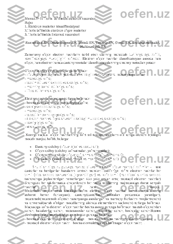 Mavzu	 № 6: 	Tarix	  ta	’limida	 elek	tron	 resurslar	 	
Reja	: 	
1. Elektron	 nashrlar	 klassifikatsiya	si 	
2.Tarix	 ta’limida	 electron	 o’quv	 nashrlar	 	
3. 	Tarix	 ta’limida	 Internet	 resurslari	 	
Konveltsion	 EN	, Dasturlangan	 EN	, Matnli	 EN	, Tasviriy	 EN	, Ovozli	 EN	, Dasturiy	 mahsulot	,  	
Multimediyali	 EN	 	
Zamonaviy	 o’quv	 electron	 nashrlarni	 tahlil	 etish	 ularning  murakkab 	tuzilishga  ega  bo’lib, 	
kassifikatsiyaga  muxtojligini  ko’rsatdi	. Elektron	 o’quv	 nas	hrlar	 klassifikatsiyasi	 asosida	 ham	 	
o’quv,	 ham electron hamda dasturiy vositalar klassifikatsiyalarining umumiy metodlari yotadi:	  	
O’quv	 nashrlari	 quyidagi	 turlarga	 bo	’linadi	: 	
- o’quv jarayonidagi ahamiyati va o’rnini belgilovchi funksional	 xususiyatiga	 ko	’ra;  	
- maqsadiga ko’ra	;  	
- taqdim etiluvchi axborot xarakteriga ko’ra	;  	
- matnning tashkil etilishiga ko’ra	;  	
- ifoda etilish shakliga ko’ra	 . 	
Elektron	 nashrlar	 quyidago	 tur	larga	 bo	’linadi	: 	
- bosma	 ekvivalentining	 mavjudligiga	 ko	’ra;  	
- asosiy axborot tabiatiga ko’ra	;  	
- maqsadiga ko’ra	;  	
- tarqatilish texnologoyasiga ko’ra	;  	
- elektron nashr va foydalanuvchi orasidagi muloqot xarakteriga ko’ra	;  	
- davriyligiga ko’ra	;  	
- stru	kturasiga ko’ra	 . 	
 Xozirgi	 vaqtda	  o’quv	 nashrlarining	 to’rt xil	 turdagi	 nashrlarni	 o’z ichiga	 oluvchi	 tipologik	 	
modeli	 mavjud	 bo	’lib	, bularga	:  	
 	Dasturiy	-uslubiy	 (o’quv rejasi va dasturlari	); 	 	
 	O’quv	-uslbiy	 (uslubiy	 ko	’rsatmalar	, yo	’riqnomalar	); 	 	
 	O’qituvchi	 (darsliklar	,o’quv qo’llanmalari	, ma’ruza matnlari)	;  	
 	Yordamchi	 (praktikumlar	,masala va mashqlar to’plamlari	). 	 	
Shu  bilan  birga  bu  guruxga  nazorat  qiluvchi  elektron  o’quv  nashrlari  bo’lmish 	-   	test 	
dasturlar  va  berilganlar  bazalarini  kiritish  mumkin.	Tuzil	ishiga  ko’ra	 electron  nashrlar  bir 	
tomli  (bitta  axborot  tashuvchida  joylashtirilgan)  va  ko’p  tomli  (har  bittasi  alohida  axborot 
tashuvchiga  joylashtirilgan  nomerlangan  ikki  yoki  undan  ortiq  mustaqil  ele	ktron  nashrlar)	  	
Shunigdek 	bir  xil  formatda  chiqariluv	chi  bir  necha  tomlarning  majmuasidan  iborat  seriyali 	
nashrlar  ham  mavjud.	  	
Materialni	 bayon	 etish	 shakliga	 ko	’ra	 elektron	 o’quv	 nashrlar	 konveksion	(ta’limning	 	
axborot	 	berish	 	funksiyasi	), 	dasturiy	(dasturlash	 	vositalari	 	yordamida	 	yaratilgan	), 	
muammoli	(muammo	li o’qitish	 nazariyasiga	 asoslangan	 va	 mantiqiy	 fikrlashni	 rivojlanti	uvchi	) 	
va	 universal	(sanab	 o’tilgan	 modellarning	 alohida	 elementlarini	 saqlovchi	) turlarga	 bo	’linadi	. 	
Maqsadiga	 ko	’ra elektron	  o’quv	 nashrlar	 beshta	 asosiy	 guruxga	 bo	’linadi	: maktab	 o’quv	chilari	 	
uchun	, bakalavrlar	 uchun	, mutaxassislar	 uchun	, magistrlar	 uchun	, boshqalar	 uchun	.Bosma	 	
ekvivalentining	 mavjudligiga	 qarab	 ikki	 guruxga	 bo	’linadi	:  	
- bosma	 o’quv	 nashrning	 elektron	 analogi	 – mos	 o’quv	 bosma	 nashrning	 electron	 nusxasi	; 	
- mustaqil	 ele	ktron	 o’quv	 nashr	 – bosma	 ekvivalentga	 ega	 bo	’lmagan	 o’quv	 nashr	;  .  