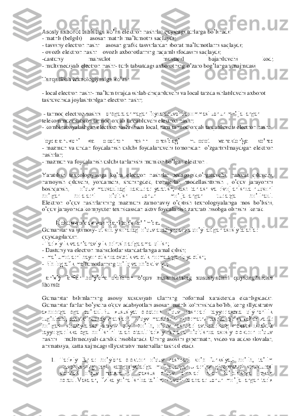 Asosiy	 axborot	 tabiatiga	 ko	’ra	 elektron	 nash	rlar	 quyidagi	 turlarga	 bo	’linadi	: 	
- matnli	 (belgili	) –  asosan	 matnli	 ma	’lumotni	 saq	laydi	; 	
- tasviriy	 electron	 nashr	 – asosan	 grafik	 tasvirlard	an	 iborat	 ma	’lumotlarni	 saqlaydi	; 	
- ovozli	 ele	ktron	 nashr	 – ovozli	 axborotlarning	 raqamli	 ifodasini	 saqlaydi	; 	
-dasturiy	 	mahsulot	 	– 	mustaqil	 	bajariluvchi	 	kod	; 	
- multimediyali	 electron	 nashr	- turli	 tabiatdagi	 axborotning	 o’zaro	 bog	’langan	 majmuasi	 	
Tarqatilis	h texnologiyasiga	 ko	’ra	: 	
- local	 electron	 nashr	- ma	’lum	 tirajda	 ishlab	 chiqariluvchi	 va	 local	 tarzda	 ishlatiluvchi	 axborot	 	
tashuvchida	 joylashtirilgan	 electron	 nashr	; 	
 - tarmoq electron nashri 	– chegaralanmagan foydalanuvchilar ommasi uchun mo’ljallangan 	
telekommunukatsion tarmoq orqali tarqatiluvchi ele	ktron nashr	; 	
- kombinatsiyalashgan electron nashr	- ham local, ham tarmoq orqali tarqatiluvchi electron nashr.	 	
Foydalanuvchi  va  electron  nashr  orasidagi  muloqot  xarakteriga  ko’ra: 	 	
- mazmun	 va	 undan	 foydalani	sh	 uslubi	 foydalanuvchi	 tomonidan	  o’zgartirilmaydigan	 elektron	 	
nashrlar	; 	
- mazmun	 va	 foydalanish	 uslubi	 tanlanishi	 mumkin	 bo	’lgan	 elektron	 . 	
Yaratilish	 texnologiyasiga	 ko	’ra electron  nashrlar 	pedago	gik,o’rgatuvchi	, 	nazorat	 qiluvchi	, 	
namoyish	 qiluvchi	, 	yor	damchi	, 	shuningdek	, 	trenajerlar	, 	modellashttirish	 , 	o’quv	 jarayonini	 	
boshqarish	,   	  o’quv  maqsadidagi  dasturlar  yaratish,  kasb  tanlash  va  rivojlanishda  nuqsoni 	
bo’lgan  bolalarni  o’qitish  uchun  mo’ljallangan  turlarga  bo’linadi.	  	
Elektron	 o’quv	 nashrlarining	 mazmuni	 zamonaviy	 o’qitish	 texnologiyalariga	 mos	 bo	’lishi	, 	
o’quv	 jarayonida	 kompyuter	 texnikasidan	 aktiv	 foydalanish	 zarurati	 hisobga	 olinishi	  kerak	. 	
Elektron o’quv nashrlari tarix ta’limida. 	 	
Gumanitar va ijtimoiy	-iqtisodiy sohadagi o’quv adabiyotlariga	 qo’yiladigan asosiy talablar 	
quyidagilardir:.	 	
- Tarixiylik va an’anaviylik printsiplariga amal qilish;	 	
- Dasturiy va electron mahsulotlar standatrlariga amal qilish;	 	
-  ma’lumotlarni bayon etishda estetik va etik normalarga rioya etish;	 	
- Bibliografik ma’	lumotlarning 	to’liq va ob’ektivligi;	 	
Tarixiy  fanlar  bo’yicha  elektron	 o’quv	 nashrlarining	 xususiyatlari  quyidagilardan 	
iborat:	 	
Gumanitar  bilimlarning  asosiy  xususiyati	 ularning  noformal  xarakterda  ekanligidadir. 	
Gumanitar	 fanlar	 bo	’yicha	 o'quv adabiyotlari	 asosan matnli ko'rinishda bo'lib, keng illyustrativ 	
axborotga  ega  bo’ladi.Bu  xususiyat  electron  o’quv  nashrlari  tayyorlashda  qiyinchilik 
tug’diradi, 	chunki  bunday  matnlarni    o’qyv  materialini  gipermatnli  tashkil  qilish  uchun  zarur 	
bo’lgan    struktyralash  j	arayoni  qiyin  bo’lib,  o’quv  nashrlari  avtorlarining  maxsus  didaktik 	
tayyorgarlikka  ega  bo’lishini  talab  etadi.Tarixiy  fanlarni  o’qitishda  asosiy  elektron  o’quv 
nashri 	– multimediyali  darslik  hisoblanadi.  Uning  asosini  gipermatn,  video  va  audio  ilovalar, 	
an	imatsiya, katta xajmdagi illyustrativ materiallar tashkil etadi.	  	
1. Tarixiy  fanlar  bo’yicha 	elektron  o’quv  nashrlari  ko’p  funksiyali  bo’lib,  ta’lim 	
oluvchilarning  turli  kategoriyalariga  mo’ljallangan.Ularning  gipermatnli  strukturasi 
standart  o’quv  materialin	i  maxsus  o’quv  bloklari  bilan  to’ldirishga  imkon 	
beradi.Masalan,  fizika  yo’nalishida  ta’lim  oluvchi  talabalar  uchun  mo’ljallangan  tarix  