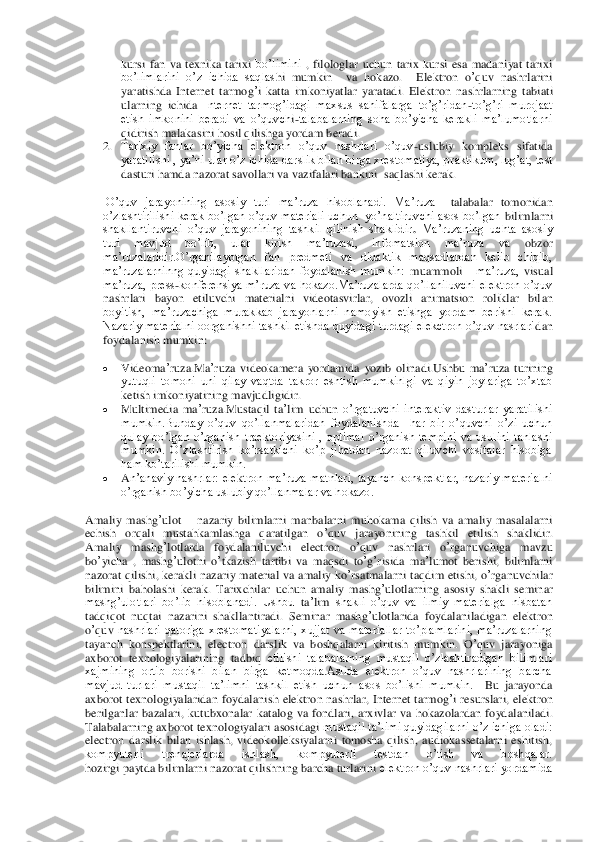 kursi  fan  va  texnika  tarixi	 bo’limini	 , filologlar  uchun  tarix  kursi  esa  madaniyat  tarixi 	
bo’limlarini  o’z  ichida  saqlas	hi  mumkin    va  hokazo. 	 Elektron	 o’quv	 nashrlarini	 	
yaratishda	 Internet	 tarmog	’i katta  imkoniyatlar  yaratadi.  Elektron	 nashrlarning	 tabiati	  	
ularning	 ichida	 Internet  tarmog’idagi  maxsus  sahifalarga  to’g’ridan	-to’g’ri  murojaat 	
etish  imkonini  beradi  va  o’quvch	i-talabalarning  soha  bo’yicha  kerakli  ma’lumotlarni 	
qidirish malakasini hosil qilishga yordam beradi.	  	
2. Tarixiy  fanlar  bo’yicha  elektron  o’quv  nashrlari  o’quv	-uslubiy  kompleks  sifatida 	
yaratilishi , ya’ni ular o’z ichida darslik bilan birga xrestomatiya, pr	aktikum, lug’at, test 	
dasturi hamda nazorat savollari va vazifalari bankini  saqlashi kerak.	 	
 O’quv  jarayonining  asosiy  turi  ma’ruza  hisoblanadi.  Ma’ruza 	–talabalar  tomonidan 	
o’zlashtirilishi kerak bo’lgan o’quv materiali uchun   yo’naltiruvchi asos bo’lgan	 bilimlarni 	
shakllantiruvchi  o’quv  jarayonining  tashkil  qilinish  shaklidir	. Ma’ruzaning  uchta  asosiy 	
turi  mavjud  bo’lib,  ular  kirish  ma’ruzasi,  infomatsion  ma’ruza  va	 	obzor 	
ma’ruzalaridir.O’rganilayotgan  fan  predmeti  va  didaktik  maqsadlardan  kelib  chiqib, 
ma’ruzalarninng  quyidagi  shakllaridan  foydalanish  mumkin:	 muammoli 	  ma’ruza, 	visual 	
ma’ruza,  press	-konferensiya  m’ruza  va  hokazo.Ma’ruzalarda  qo’llaniluvchi  elektron  o’quv 	
nashrlari	 bayon  etiluvchi  materialni  videotasvirlar,  ovozli  animatsion  roliklar  bil	an 	
boyitish,  ma’ruzachiga  murakkab  jarayonlarni  namoyish  etishga  yordam  berishi  kerak.	 	
Nazariy materialni oorganishni tashkil etishda quyidagi turdagi elekctron o’quv nasrlari	dan 	
foydalanish mumkin:	 	
 	Videoma	’ruza	.Ma	’ruza	 videokamera	 yordamida	 yozib	 olinadi	.Ushbu	 ma	’ruza	 turining	  	
yutuqli  tomoni  uni  qilay  vaqtda  takror  eshtish  mumkinlgi  va  qiyin  joylariga  to’xtab 
ketish imkoniyatining mavjudligidir.	  	
 	Multimedia	 ma	’ruza	.Mustaqil	 ta’lim	 uchun	 o’rgatuvchi  interaktiv  dasturlar  yaratilishi 	
mumkin.Bunday  o’quv  qo’l	lanmalaridan  foydalanishda    har  bir  o’quvchi  o’zi  uchun 	
qulay  bo’lgan  o’rganish  traektoriyasini  ,  optimal  o’rganish  tempini  va  usulini  tanlashi 
mumkin.  O’zlashtirish  ko’rsatkichi  ko’p  jihatdan  nazorat  qiluvchi  vositalar  hisobiga 
ham ko’tarilishi mumkin.	  	
 	An’anaviy  nashrlar:  ele	ktron  ma’ruza  matnlari, tayanch  konspektlar,  nazariy  materialni 	
o’rganish bo’yicha	 uslubiy qo’llanmalar va hokazo.	  	
Amaliy	 mashg	’ulot	 – nazariy	 bilimlarni	 manbalarni	 muhokama	 qilish	 va	 amaliy	 masalalarni	 	
echish	 orqali	 mustahkamlashga	 qaratilgan	 o’quv	 jarayonining	 tashkil	 etilish	 shaklidir.	  	
Amaliy	 mashg	’lotlarda	 foydalaniluvchi	 electron	 o’quv	 nashrlari	 o’rganuvchiga	 mavzu	 	
bo	’yicha	 , mashg	’ulotni	 o’tkazish	 tartibi	 va	 maqsdi	 to’g’risida	 ma	’lumot	 berishi	, bilimlarni	 	
nazorat	 qilishi	, kerak	li nazariy	 material	 va	 amaliy	 ko	’rsatmalarni	 taqdim	 etishi	, o’rganuvchilar 	
bilimini  baholashi  kerak.  Tarixchilar	 uchun	 amaliy	 mashg	’ulotlarning	 asosiy	 shakli	 seminar 	
mashg’ulotlari  bo’lib  hisoblanadi.  Ushbu	 ta’lim	 shakli  o’quv  va  ilmiy  materialga  nisbatan 	
tadqiqot  nuqtai  nazarini  shakllantiradi.	 Seminar	 mashg	’ulotlarida	 foydalaniladigan	 elektron	 	
o’quv	 nashrlari  qatoriga  xrestomatiyalarni,  xujjat  va  materiallar  to’plamlarini,  ma’ruzalarning 	
tayanch  konspektlarini,  electron 	darslik  va  boshqalarni  kiritish  mum	kin.	 O’quv	 jarayoniga	 	
axborot	 texnologiyalarining	 tadbiq	 etilishi  talabalarning  mustaqil  o’zlashtiradigan  bilimlari 	
xajmining  ortib  borishi  bilan  birga  ketmoqda.Aslida  elektron  o’quv  nashrlarining  barcha 
mavjud  turlari  mustaqil  ta’limni  tashkil  etish  uchun	 asos  bo’lishi  mumkin. 	 Bu	 jarayonda	 	
axborot	 texnologiyalaridan	 foydalanish	 elektron	 nashrlar	, Internet	 tarmog	’i resurslari	, elektron	 	
berilganlar	 bazalari	, kutubxonalar	 katalog	 va	 fondlari	, arxivlar	 va	 hokazolardan	 foydalaniladi	.  	
Talabalarning axborot	 tex	nologiyalari	 asosidagi	 mustaqil ta’limi quyidagilarni o’z ichiga oladi: 	
electron  darslik  bilan  ishlash,  videokolleksiyalarni  tomosha  qilish,  audiokassetalarni  eshitish, 
kompyuterli  trenajerlarda  ishlash,  kompyuterli  testdan  o’tish  va  boshqalar.	  	
hozirgi pa	ytda b	ilimlarni nazorat qilishning barcha turlarini 	elektron o’quv nashrlari yordamida  