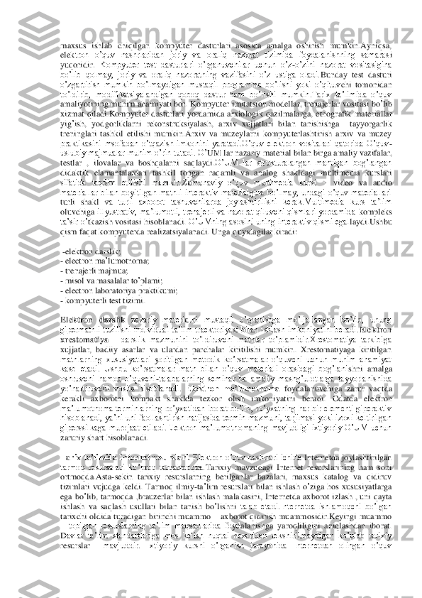 maxsus  ishlab  chiqilgan  kompyuter  dasturlari  asosida  amalga  oshirish  mumkin.Ayniqsa, 
ele	ktron  o’quv  nashrlaridan  joriy  va  oraliq  nazorat  tizimida  foydalanishning  samaras	i 	
yuqoridir. 	Kompyuter  test  dasturlari  o’rganuvchilar  uchun  o’z	-o’zini  nazorat  vositasigina 	
bo’lib  qolmay,  joriy  va  oraliq  nazoratning  vazifasini  o’z  ustiga  oladi.	Bunday  test  dasturi 	
o’zgartirish  mumkin  bo’lmaydigan  mustaqil  programma  bo’lishi  yoki  o’qituv	chi  tomonidan 	
to’ldirib,  modifikatsiyalandigan  qoboq  dastur  ham  bo’lishi  mumkin.Tarix  ta’limida  o’quv 
amaliyotining muhim ahamiyati bor. Kompyuter	 imitatsion	 modellar	, trenajerlar	 vositasi	 bo	’lib	 	
xizmat	 qiladi	.Kompyuter	 dasturlari	 yordamida	 arxiologik	 qazi	lmalarga	, etnografik	 materiallar	 	
yig	’ish	, 	yodgorliklarni	 rekonstruksiyalash	, 	arxiv	 xujjatlari	 bilan	 tanishishga	  	tayyorgarlik	 	
treninglari	 tashkil	 etilishi	 mumkin	.Arxiv  va  muzeylarni  kompyuterlashtirish  arxiv  va  muzey 	
praktikasini  msofadan  o’tqazish  imkonin	i  yaratadi.O’quv  elektron  vositalari  qatorida  O’quv	-	
uslubiy majmualar muhim o’rin tutadi. O	’UM	 lar	 nazariy	 material	 bilan	 birga	 amaliy	 vazifalar	, 	
testlar	 , 	ilovalar	 va	 boshqalarni	 saqlaydi	.O’UM  lar  strukturalangan  mantiqan  bog’langan 	
didaktik  elamantalarda	n  tashkil  topgan  raqamli  va  analog  shakldagi  multimedia  kurslari 	
sifatida  taqdim  etilishi  mumkin.Zamonaviy  o’quv  multimedia  kursi 	– video  va  audio 	
materiallar  bilan  boyitilgan  matnli  interaktiv  materialgina  bo’lmay,  undagi  o’quv  materiallari 	  	
turli  shakl 	va  turli  axborot  tashuvchilarda  joylashtirilishi  kerak.Multimedia  kurs  ta’lim 	
oluvchiga 	illyustrativ,  ma’lumotli,  trenajerli  va  nazorat  qiluvchi  qismlari  yordamida 	kompleks 	
ta’sir o’	tkazish vositasi hisoblanadi.	 O’UMning asosini uning interaktiv qismi egal	laydi.Ushbu 	
qism faqat kompyuterda realizatsiyalanadi. Unga	 quyidagilar	 kiradi	: 	
 -elektron	 darslik	; 	
- electron	 ma	’lumotnoma	; 	
- trenajerli	 majmua	; 	
- misol	 va	 masalalar	 to’plami	; 	
- electron	 laboratoriya	 praktikumi	; 	
- kompyuterli test tizimi	. 	
Elektron  darslik	 nazariy  materialni  mustaqil  o’rganishga  mo’ljallangan  bo’lib,  unung 	
gipermatnli  tuzilishi  individual  ta’lim  traektoriyasi  bilan  ishlash  imkoniyatini  beradi.	Elektron 	
xrestomatiya	 – darslik  mazmunini  to’ldiruvchi  matnlar  to’plamidir.Xrestomatiya  tarkibiga 	
xujjatlar, 	badiiy  asarlar  va  ulardan  parchalar  kiritilishi  mumkin.  Xrestomatiyaga  kiritilgan 	
matnlarning  xususiyatlari  yoritilgan  metodik  ko’rsatmalar  o’quvchi  uchun  muhim  ahamiyat 
kasb  etadi.  Ushbu  ko’rsatmalar  matn  bilan  o’quv  materiali  orasidagi  bog’lani	shni  amalga 	
oshruvchi  hamda  o’quvchi	-talabalarning  seminar  ba  amaliy  mashg’ulotlarga  tayyorlanishida 	
yo’naltiruvchi  vosita  hisoblanadi. 	Elektron  ma’lumotnoma	 foydalanuvchiga  zarur  vaqt	da 	 	
kerakli  axborotni  kompakt  shaklda 	tezkor  olish  imkoniyatini  beradi. 	Odatda  elektron 	
ma’lumotnoma terminlarning ro’yxatidan iborat bo’lib, ro’yxatning har bir elementi giperaktiv 
hisoblanadi,  ya’ni uni faollashtirish natijasida termin mazmuni, tarjimasi yoki izoxi keltirilgan 
giperssilkaga  murojaat  etiladi.Elektron  ma’lumot	nomaning  mavjudligi  ixtiyoriy  O’UM  uchun 	
zaruriy shart hisoblanadi.	 	
Tarix ta’limida Internet resurslari. 	Elektron o’quv nashrlari ichida 	Internetda joylashtirilgan 	
tarmoq  resursalari  ko’proq  tarqalmoqda.	Tarixiy  mavzudagi  Internet  resurslarining  ham  soni 	
or	tmoqda.Asta	-sekin  tarixiy  resurslarning  berilganlar  bazalari,  maxsus  katalog  va  qidiruv 	
tizimlari  vujudga  keldi.	 Tarmoq	 ilmiy	-ta’lim	 resurslari	 bilan	 ishlash	 o’ziga	 hos	 xususiyatlarga	 	
ega	 bo	’lib	, tarmoqda	 ,brauzerlar	 bilan	 ishlash	 malakasini	, Internetda	 ax	borot	 izlash	 , uni	 qayta	 	
ishlash	 va	 saqlash	 usullari	 bilan	 tanish	 bo	’lishni	 talab  etadi.Internetda  ishlamoqchi  bo’lgan 	
tarixchi oldida turadigan birinchi muammo 	– axborot qidirish muammosidir.Keyingi muammo 	
– topilgan  resurslarning  ta’lim  maqsadlarida  foyd	alanishga  yaroqliligini  aniqlashdan  iborat.	 	
Davlat  ta’lim  standartlari	ga  mos  kelish  nuqtai  nazaridan  tekshirilmaydigan  ko’plab  tarixiy 	
resurslar 	 mavjuddir.  Ixtiyoriy  kursni  o’rganish  jarayonida  Internetdan  olingan  o’quv  