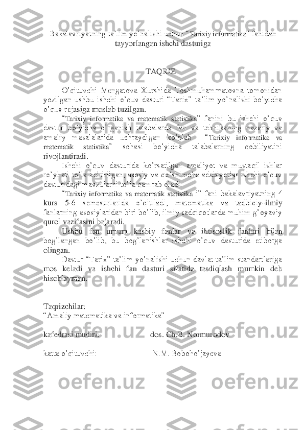 Bakalavriyatning ta’lim yo’nalishi uchun “	Tarixiy informatika	” fanidan 	
tayyorlangan ishchi dasturiga	 	
 
 
                                                  	TAQRIZ	 	
 
 	O’qituvchi  Mengatova  Xurshida  Toshmuhammatovna  tomonidan 	
yozilgan  ushbu  ishchi  o’quv  dasturi  “Tarix”  ta’lim  yo’nalishi  bo’yicha 
o’quv rej	asiga moslab tuzilgan.	 	
 	“Tarixiy  informatika  va  matematik  statistika	”  fanini  bu  ishchi  o’quv 	
dastur  bo’yicha  o’rganish  talabalarda  fan  va  tehnikaning  nazariy  va 
amaliy  masalalarida  uchraydigan  ko’plab    “	Tarixiy  informatika  va 	
matematik  statistika	”  sohasi  b	o’yicha  talabalarning  qobiliyatini 	
rivojlantiradi.	 	
 	Ishchi  o’quv  dasturida  ko’rsatilgan  amaliyot  va  mustaqil  ishlar 	
ro’yhati  to’la  keltirilgan,  asosiy  va  qo’shimcha  adabiyotlar  ishchi  o’quv 
dasturidagi mavzularni to’la qamrab oladi.	 	
 	“Tarixiy  informatika  v	a  matematik  statistika	 i”  fani  bakalavriyatning  4 	
kurs  5	-6  semestirlarida  o’qitiladi,  matematika  va  tadbiqiy	-ilmiy 	
fanlarning asosiylaridan biri bo’lib, ilmiy tadqiqotlarda muhim g’oyaviy 
qurol vazifasini bajaradi.	 	
 	Ushbu  fan  umum  kasbiy  fanlar  va  ihtisosl	ik  fanlari  bilan 	
bog’langan  bo’lib,  bu  bog’lanishlar  ishchi  o’quv  dasturida  etiborga 
olingan.	 	
 	Dastur  “Tarix”  ta’lim  yo’nalishi  uchun  davlat  ta’lim  standartlariga 	
mos  keladi  va  ishchi  fan  dasturi  sifatida  tasdiqlash  mumkin  deb 
hisoblayman.	 	
 
 
Taqrizchilar: 	  	
“Amaliy matematika va informatika”	 	
 
kafedrasi mudiri:                         dos. Ch.B. Normurodov	 	
 
katta o’qituvchi:                           N.M. Boboho’jayeva	 	
 
 
 	
  