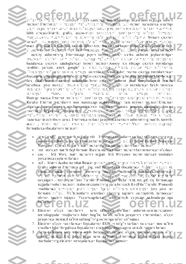 qo’lanmasining  ta’lim  muassasasi  o’	quv  dasturiga  mos  kelmasligi  muammosi  vujudga  kelishi 	
mumkin.Internet	dan  olinadigan  ma’lumotlarning  nihoyatda  turli	-tuman  xarakterda  ekanligi 	
ularni  qayta  ishlash  uchun  kerak  bo’ladigan  dasturiy  va  texnik  vositalarni  tanlash  muammosi 
lelib  chiqadi.Matnli, 	grafik,  audio	-video  axborotlarni  tasvirlashning  ko’plab  formatlari 	
mavjud.Ushbu  muammolarni  hal  etishning  ba’zi  yo’llarini  ko’rib  o’tamiz.	 Nimani  qidirish  	
kerak? 	– bu  savolga  javob  berishda  o’z  ta’lim  faoliyatida  tarixchi  o’quv  rejasiga  murojaat 	
etadi.  Sh	unindek  strukturasi,  taqdim  etilish  tipi, maqsadi  va  bayon  etilash  shakli  jihatidan  farq 	
qiluvchi axborot xarakterini aniqlash maqsadga muvofiq bo’ladi. Qanday	 izlash	 kerak	 bo	’ladi	? 	
– zaruriy  axborotning  Internetdagi  joyini 	toppish  uchun  ushbu  axborot  joyl	ashtirilgan 	
resurslarni  qidirish  lozim  bo’ladi.  Bunday  ma’lumotlarni  qidiruv  tizimlarining  berilganlar 
bazalarida,  qidiruv  kataloglaridan  topish  mumkin.Asosiy  rus  tilidagi  qidiruv  tizimlariga 
rambler	, 	yandex	, 	aport	, 	google	’  lar  kiradi.Bunday  tizimlarda  qidiruv  matn  ko’rinishida 	
ifodalangan  so’rovlar  asosida  amalga	 oshiriladi.	 Amalda	 bir	 nechta	 qidiruv	 tizimlarinidan	 	
foydalanish	 maqsadga muvofiqdir, chunki qidiruv tizimlarining berilganlar bazalari bir	-biridan 	
farq  qiladi.	Maxsus  tarixiy  kataloglar  biror  qidiruv,  axborot  yoki  ilmiy	-tadqiqot  resursi 	
tarkibida    yoki  mu	staqil  resurs  sifatida  mavjud  bo’ladi.  Qidiruv	 tizimlaridan	 farqli	 ravishda	 	
kataloglar  foydalanuvchilar  umidlarni  ko’proq  darajada  oqlaydilar,  chunki  qidiruv  oldindan 
tanlangan  mavzu  bo’yicha  materiallar  ichida  amalga  oshiriladi.	 	
Hozirgi  vaqtda  Internet  re	sirslarini  tasvirlashga  bag’ishlangan  adabiyotlar  chop  etilmoqda. 	
Keralki	 Internet	 resurslarini	 mos	 mavzudagi	 adabiyotlardan	 ham	 toppish	 mumkin	.Umuman	 	
olganda	 barcha	 qidiruv	 usullaridan	(qidiruv	 tizimlari	, 	maxsus	 tematik	 kataloglar	, 	bosma	 	
nashrlar	) 	birgalik	da	 	foydalanish	 	 	maqsadga  muvofiqdir.Internet  tarmog’idan  olingan 	 	
ma’lumotlar  ishonchlilik,  davlat  standartlariga  moslik  va  o’quv  rejasiga  moslik  nuqtai 
nazaridan tekshirilishi kerak. Internetda	 ishlash	 jarayonida	 tarixchi axborotning matnli, 	tasvirli, 	
aud	io  ,  video  kabi  turli  shakllari  bilan  to’qnshishi  mumkin.Matnli  axborot  quyidagi 	
formatlarda ifodalanishi mumkin	: 	
 	htm (html) 	– gipermatnli xujjatlar tili 	– Internetda xujjatlarni saqlash va uzatishning eng 	
asosiy usuli.Barcha standart brauzerlar tomonidan 	o’qiladi.	 (Internet Explore, Netscape 	
Navigator, Opera).	Xujjatni matn muharrilarida  saqlash, tahrirlash	 mumkin.	 	
 	 txt 	–stsndart matnli fayl formati. 	Barcha	 standart	 matn	 muharrirlari	 tomonidan	 o’qiladi	.  	
 	doc 	-  	MS  Word	 matn  muharriri  xujjati. 	MS  Windows	 mu	hiti  standart  vositalari 	
yordamida qayta ishlanadi.	 	
 	pdf 	-  Matni 	Adobe Acrobat Reader	 yordamida o’qish yoki bosmafa chiqarish mumkin. 	
Grafik  axborot  Internetda 	gif 	, jpg	,  swf	 formatlarda  ifodalanadi.	 Ko’pchilik  audio  va 	
video  formatlar  operatsion  tizimning	 standart  multimedia  vositalari 	tomonidan 	
o’qiladi.Internetda  axborot  uzatishning  turli  usullari  mavjud  bo’lib,  ulardan  eng  keng 
tarqalgani 	- http (HyperText Transfer Protocol)	 dir. Bular html, txt, gif, ipj  formatdagi  	
xujjatlarniolish mumkin. Axborot uz	atishning yana bir usuli ftp (File Transfer Protocol) 	
hisoblanadi.	Tarmoqdan  yozib  olngan  fayllar  ko’pincha  arxivlangan	 (zip  yoki  rar 	
formati)	 bo’ladi.  Ma	’lumotlarni	 arxivlash	 ularning	 xajmini	 kichraytirib	, tarmoqdan	 	
olinish	 vaqtini	 tejaydi	. Yuqoridagilarda	n kelib	 chiqib	 quyidagi	 xulosalarga	 ega	 	
bo	’lamiz	: 	
1. Elektron	 	o’quv	 	nashrlarini	  	tarix	 	ta’limida	 	qo	’llash	 	axborot	-kommunukatsion	 	
texnologiyalar	 rivojlanishi	 bilan	 bog	’liq	 bo	’lib	, ta’lim	 jarayonini	 intensivlash	, o’quv	 	
jarayonida	 mustaqil	 ta’lim	 salmog	’ning	 osh	ishiga	 ta’sir	 ko	’rsatadi	.  	
2. Elektron	 o’quv	 nashrlaridan	 foydalanish	 EUN	 ni to’g’ri tanlash	 va	 undan	 mos	 ta’lim	 	
shakllari	 bilan	 birgalikda	 foydalanish	 sharti	 bajarilgandagina	 kerakli	 natijani	 beradi	.  	
3. Tarix	 ta’limida	 soni	 tobora	 ortib	 borayotgan	 tarmoq	 o’quv	 resurslari	 muhim	 o’rin	 	
tutishi	 mumkin	.Shu	 bilan	 birga	 tarix	 ta’limida	 Internetda	 joylashtirilgan	 tarixiy	 	
manbalarning	 elektron	 versiyalaridan	 foydalanish	 mumkin	.   