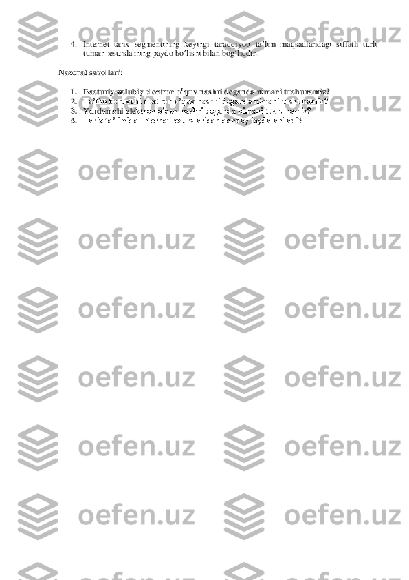 4. Internet	 tarix	 segmentining	 keyingi	 taraqqiyoti	 ta’lim	 maqsadlaridagi	 siffatli	 turli	-	
tuman	 resurslarning	 paydo	 bo	’lishi	 bilan	 bog	’liqdir	.  	
Nazorat savollari	: 	
1. Dasturiy	-uslubiy	 electron	 o’quv	 nashri	 deganda	 nimani	 tushunamiz	? 	
2. Ta’lim beruvchi 	electron o’quv nashri deganda nimani tushunamiz?	 	
3. Yordamchi e	lektron o’quv nashri deganda nimani tushunamiz?	 	
4. Tarix ta’limida Internet resurslaridan qanday foydalaniladi	? 	
 	
 
 	
 
 
 
 
 
 
 
 
 
 
 
 
 
 
 
 
 
 
 
 
 
 
 
 
 
 
 
 
 
 
 
 
 
 
 
 
 
 
 
  