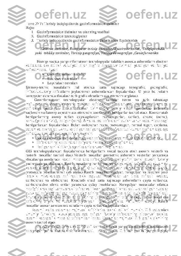  
Тема	 № 7: 	Tarixiy	 tadqiqotlarda	 geoinformatsion	 tizimlar	 	
Reja	: 	
1. Geoinfprmatsion tizimlar va ularning vazifasi	 	
2. Geoinformatsion texnologiyalar	 	
3. Tarixiy tad	qoqotlarda geoinformatsion tizimlardan foydalanish	 	
 	
Elektron xaritalar	, Kompyuter tarixiy xaritalar,Illyustrativ xarita	,  Tadqiqotchilik 	
yoki  tahliliy xaritalar	, Tarixiy geografiya	, Tarixiy demografiya	 ,Geoinformatika	 	
 
Hozirgi vaqtda  yangi infornatsion te	xnologiyalar talablari asosida axborotlarni electron 	
xaritalarda  aks  ettirish  zaruriyati  bilan  bog’liq  boshqaruv  tizimlari  yaratilgan  va  faoliyat 
ko’rsatmoqda. Bular:	 	
 	Geoinformatsion tizimlar	 	
 	Boshqaruv tizimlari	 	
 	Loyihalash tizimlari	 	
Ijtimoiy	-texnik  masalal	arni  hal  etishda  katta  xajmdagi  topografik,  gidrografik, 	
infrastrukturaviy  ob’e	ktlarni  joylashtirish  axborotlaridan  foydalaniladi.  U  yoki  bu  holatni 	
kompyuter ekranida ifodalash turli grafik obrazlarni aks ettirishni anglatadi. 	 	
         	Geoinformatsion  te	xnologiyalar  elektron  xaritalar  tizimi  va  turli  tabiatdagi  	
ma’lumotlarni  qayta  ishlovchi  muhitlar  ko’rinishida  ifodalanuvchi  berilganlarni  amalda 
qo’llashga  qaratilgan.  Geoinformatsion  tizimlarning  asosiy  sinfini 	geometric  axborotni 	
saqlovchi va fazoviy a	spektni aks ettiruvchi koordinatali berilganlar tashkil etadi. Koordinatali 	
berilganlarning  asosiy  turlari  quyidagilardir:  nuqta(tugunlar,  uchlar),  chuziq  (ochiq), 
kontur(yopiq  chiziq),  poligon  (soha).  Amalda  real  ob’ektlarni  qurish  uchun  katta  miqdordagi 
berilganlardan  foydalaniladi.  Bular: 	osiluvchan  nuqta,  psevdotugun,  normal  tugun,  qoplama, 	
qatlam  va  boshqalar.  Ushbu  keltirilgan  berilganlar  tiplari  o’zaro  turli	-tuman  bog’lamlarga  ega 	
bo’ladi. Ularni uch guruxga bo’lish mumkin:	 	
 Sodda elementlardan iborat	 murakkab ob’ektlar qurishga mo’ljallangan bog’lamlar;	 	
 Ob’ektlarning koordinatlari bo’yicha hisoblanadigan bog’lamlar;	 	
 Berilganlarni kiritish jarayonida aniqlanuvchi bog’lamlar.	 	
GIS  te	xnologiyalaridan  foydalanishda  berilganlarni  visual  taqdim  etish  asosini	 vektorli  va 	
rastorli  modellar  tashkil  etadi.Vektorli  modellar  geometri	k axborotni  vektorlar  yordamida 	
ifodalashga asoslanadi. 	Rastrli  modellarda ob’ekt (hudud) davriy to’rni tashkil etuvchi fazoviy 	
yacheykalarga akslanadi. Rastrli modelning har bir yachey	kasiga xajmi bo’yicha bir xil, ammo 	
xarakteristikalari  bo’yicha    (rang,  zichlik)  turlicha  bo’lgan  sath  qismlari  to’g’ri  keladi.Ushbu 
protsedura  pilsellashtirish  deb  ataladi.Rastrli  modellar  regulyar,  noregulyar  va  rekursiv  yoki 
ierarxik  mozaikalarga  bo’lin	adi.Tekis  reguluar  mozaikalar  uch  tipda  bo’ladi:  kvadrat, 	
uchburchak  va  oltiburchak. 	Kvadratli  shakl  katta  xajmdagi  axborotlarni  qayta  ishlashda, 	
uchburchaklisi	 sferik  sirtlar  yaratishda  qulay  hisoblanadi.  Noregulyar  mozaikalar  sifatida 	
noto’g’ri shakldagi	 uchburchakli to’rlar va Tissen poligonlari ishlatiladi. Ular berilgan nuqtalar 	
guruxlari  bo’yicha  berilgan  hudud  qismlarining    raqamli  modellarini  qurishda  foydalaniladi. 
Shunday  qilib,  vektorli  modellar  ob’ektning 	 joylashgan  o’rni  to’g’risidagi,  rastrli	 model  esa 	
ob’ektning  u  yoki  bu  nuqtasida  joylashgan    narsa  to’g’risida  ma’lumotni  saqlaydi.	Rastrli 	
modellar asosan aerokosmik suratlarni qayta ishlashda foydalaniladi.	 	
      	Raqamli  xarita  qatlamlar  majmuasi  ko’rinishida  tashkil  etilishi  mumkin.  GIS  qatla	mlari 	
umumiy  funksional  xususiyatlarga  ega  bo’lgan  fazoviy  ob’ektlarning  birlashuvi  asosida 
raqamli  kartografik  modellar  to’plamidan  iborat.  Qatlamlar  majmuasi  GIS  grafik  qismining 
asosini tashkil etadi.	 	
Geinformatsion  tizimlarni  (GIS)  qo’llash 	- ilm	-fanda	 yangi,  ammo  tobora  omm	alashib 	
borayotgan  yo’nalishlardan  biri  hisoblanadi.  Hozirgi  paytda  GIS  dan  geofrafiya,  geologiya,  