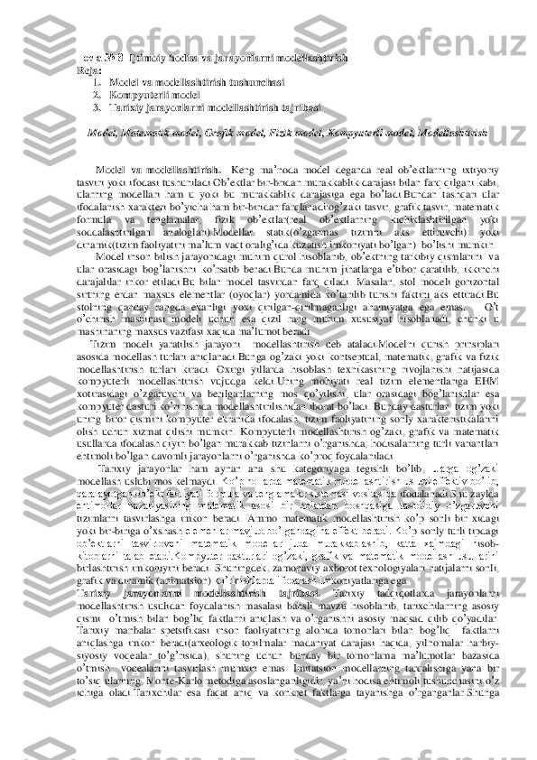 Тема	 № 8  	Ijtimoiy	 hodisa	 va	 jarayonlarni	 modellashtirish	 	
Reja	: 
1. Model va modellashtirish tushunchasi	 	
2. Kompyuterli model	 	
3. Tarixiy	 jarayonlarni	 modellashtirish	 tajribasi	 	
 	
Model	, Matematik model	, Grafik model	, Fizik model	, Kompyuterli model	, Modellashtirish	 	
 
 
       	Model	 va	 modellashtirish	.  Keng	 ma	’noda	 model	 deganda	 real	 ob	’ektlarning	 ixtiyoriy	 	
tasviri	 yoki	 ifodasi	 tushuniladi	.Ob	’ektlar	 bir	-bridan	 murakkablik	 darajasi	 bilan	 farq	 qilgani	 kabi	, 	
ularning	 modellari	 ham	 u yoki	 bu	 murakkablik	 darajasiga	 ega	 bo	’ladi	.Bundan	 tashqari	 ular	 	
ifodalanish	 xarakteri	 bo	’yicha	 ham	 bir	-biridan	 farqlanadi	:og	’zaki	 tasvir	, grafik	 tasvir	, matematik	 	
formula	 	va	 	tenglamalar	, 	fizik	 	ob	’ektlar	(real	 	ob	’ektlarning	 	kichiklashtirilgan	 	yoki	 	
soddalashtirilgan	 	analoglari	).Modellar	 	stati	k(o’zgar	mas	 	tizimni	 	aks	 	ettiruvchi	) 	yoki	 	
dinamik	(tizim	 faoliyatini	 ma	’lum	 vaqt	 oralig	’ida	 kuzatish	 imkoniyati	 bo	’lgan	)  bo	’lishi	 mumkin	. 	
       	Model	 inson	 bilish	 jarayonidagi	 muhim	 qurol	 hisoblanib	, ob	’ektning	 tarkibiy	 qismlarini	  va	 	
ular	 orasidagi	 bog	’lanishni	 ko’rsatib	 beradi	.Bunda	 muhim	 jihatlarga	 e’tibor	 qaratilib	, ikkinchi	 	
darajalilar	 inkor	 etiladi	.Bu	 bilan	 model	 tasvirdan	 farq	 qiladi	. Masalan	, stol	 modeli	 gorizontal	 	
sirtning	 erdan	 maxsus	 elementlar	 (oyoqlar	) yordamida	 ko	’tarilib	 turishi	 faktini	 aks	 ettiradi	.Bu	 	
stolning	 qanday	 rangda	 ekanligi	 yoki	 qirilgan	-qirilmaganligi	 ahamiyatga	 ega	 emas	.   	 O’t 	
o’chirish	 mashinasi	 modeli	 uchun	 esa	 qizil	 rang	 muhim	 xususiyat	 hisoblanadi	, 	chunki	 u 	
mashinaning	 maxsus	 vazifasi	 xaqida	 ma	’lumot	 beradi	. 	
     	Tizim	 modeli	 yaratilis	h jarayoni	  	modellashtirish	 deb	 ataladi	.Modelni	 qurish	 prinsiplari	 	
asosida	 modellash	 turlari	 aniqlanadi	.Bunga	 og	’zaki	 yoki	 kontseptual	, matematik	, grafik	 va	 fizik	 	
modellashtirish	 turlari	 kiradi	. Oxirgi	 yillarda	 hisoblash	 texnikasining	 rivojlanishi	 natijasi	da	 	
kompyuterli	 modellashtirish	 vujudga	 keldi	.Uning	 mohiyati	 real	 tizim	 elementlariga	 EHM	 	
xotirasidagi	 o’zgaruvchi	 va	 berilganlarning	 mos	 qo	’yilishi	, ular	 orasidagi	 bog	’lanishlar	 esa	 	
kompyuter	 dasturi	 ko	’rinishida	 modellashtirilishidan	 iborat	 bo	’ladi	. Bunda	y dasturlar	  tizim	 yoki	 	
uning	 biror	 qismini	 kompyuter	 ekranida	 ifodalash	, tizim	 faoliyatining	 sonly	 xarakteristikalarini	 	
olish	 uchun	 xizmat	 qilishi	 mumkin	. Kompyuterli	 modellashtirish	 og	’zaki	, grafik	 va	 matematik	 	
usullarda	 ifodalash	 qiyin	 bo	’lgan	 murakkab	 tizinlarni	 o’rganishda	, hodisalarning	 turli	 variantlari	 	
ehtimoli	 bo	’lgan	 davomli	 jarayonlarni	 o’rganishda	 ko	’proq	 foydalaniladi	. 	
        	Tarixiy	 jarayonlar	 ham	 aynan	 ana	 shu	 kategoriyaga	 tegishli	 bo	’lib	, 	ularga  og’zaki 	
modellash uslubi mos kelmaydi.	 Ko’p h	ollarda matematik modellashtirish uslubi effektiv bo’lib, 	
qaralayotgan ob’ekt faoliyati formula va tenglamalar sistemasi vositasida 	ifodalanadi.Shu zaylda 	
ehtimollar  nazariyasining  matematik  asosi  bir  holatdan  boshqasiga  tasodidiy  o’zgaruvchi 
tizimlarni  ta	svirlashga  imkon  beradi.	 Ammo	 matematik	 modellashtirish	 ko	’p sonli	 bir	 xidagi	 	
yoki	 bir	-biriga	 o’xshash	 elemenlar  mavjud  bo’lgandagina  effekt  beradi.  Ko	’p sonly	 turli	 tipdagi	  	
ob’ektlarni  tasvirlovchi  matematik  modellar  juda  murakkablashib,  katta  xajmdagi  h	isob	-	
kitoblarni  talab  etadi.Kompyuter  dasturlari  og’zaki,  grafik  va  matematik  modellash  usullarini  
birlashtirish imkoniyini beradi. Shuningdek	, zamonaviy	 axborot	 texnologiyalari	 natijalarni	 sonli	, 	
grafik	 va	 dinamik	 (animatsion	) ko’rinishlarda ifodalash im	koniyatlariga ega.	  	
Tarixiy	 	jarayonlarni	 	modellashtirish	 	tajribasi	. 	Tarixiy	 	tadqiqotlarda	 	jarayonlarni	 	
modellashtirish	 usulidan	 foydalanish	 masalasi	 bahsli	 mavzu	 hisoblanib	, tarixchilarning	 asosiy	 	
qismi	  o’tmish	 bilan	 bog	’liq	 faktlarni	 aniqlash	 va	 o’rganis	hni asosiy	 maqsad	 qilib	 qo	’yadilar	. 	
Tarixiy	 manbalar	 spetsifikasi	 inson	 faoliyatining	 alohida	 tomonlari	 bilan	 bog	’liq	  	faktlarni	 	
aniqlashga	 imkon	 beradi	(arxeologik	 topilmalar	 madaniyat	 darajasi	 haqida	, yilnomalar	 harbiy	-	
siyosiy	 voqealar	 to’g’risida	), shuni	ng	 uchun	 bunday	 bir	 tomonlama	 ma	’lumotlar	 bazasida	  	
o’tmish	  	voqealarini	 tasvirlash	 mumkin	 emas	. Imitatsion	 modellarning	 tarqalishiga	 yana	 bir	 	
to’siq	 ularning	  Monte	-Karlo	 metodiga	 asoslanganligidir	, ya	’ni hodisa	 ehtimoli	 tushunchasini	 o’z 	
ichiga	 oladi	.Tar	ixchilar	 esa	 faqat	 aniq	 va	 konkret	 faktlarga	 tayanishga	 o’rganganlar	.Shunga	  