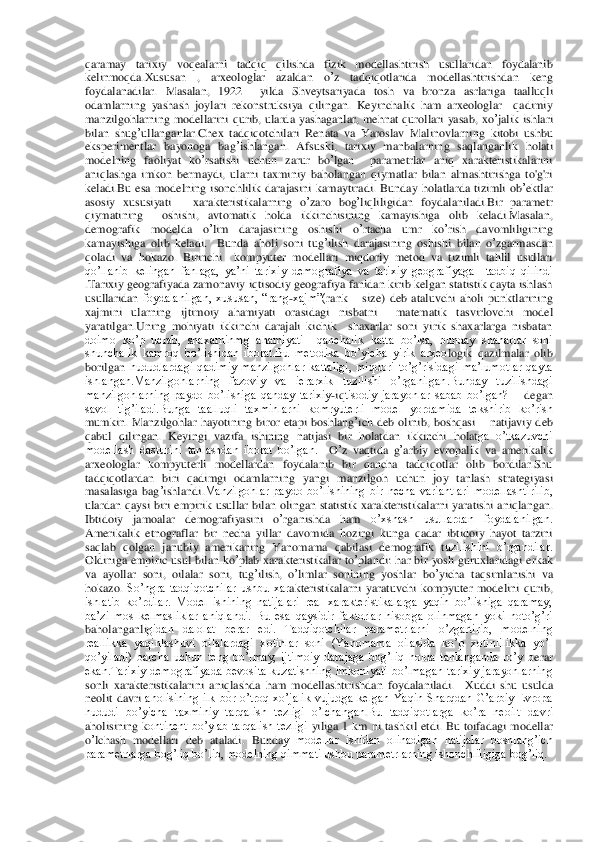 qaramay	 tarixiy	 voqealarni	 tadqiq	 qilishda	 fizik	 modellashtirish	 usullaridan	 foydalanib	 	
kelinmoqda	.Xususan	 	, 	arxeologlar	 	azaldan	 	o’z 	tadqiqotlarida	 	modellashtirishdan	 	keng	 	
foydalan	adilar	. Masalan	, 	1922 	 yilda	 Shveytsariyada	 tosh	 va	 bronza	 asrlariga	 taalluqli	 	
odamlarning	 yashash	 joylari	 rekonstruksiya	 qilingan	. Keyinchalik	 ham	 arxeologlar	  qadimiy	 	
manzilgohlarning	 modellarini	 qurib	, ularda	 yashaganlar	, mehnat	 qurollari	 yasab	, xo	’jali	k ishlari	 	
bilan	 shug	’ullanganlar	.Chex	 tadqiqotchilari	 Renata	 va	 Yaroslav	 Malinovlarning	 kitobi	 ushbu	 	
eksperimentlar	 bayonoga	 bag	’ishlangan	. Afsuski	, 	tarixiy	 manbalarning	 saqlanganlik	 holati	 	
modelning	 faoliyat	 ko	’rsatishi	 uchun	 zarur	 bo	’lgan	  	parametrlar	 an	iq xarakteristikalarini	 	
aniqlashga	 imkon	 bermaydi	,  ularni  taxminiy  baholangan  qiymatlar  bilan  almashtirishga  to'g'ri 	
keladi.Bu  esa  modelning  isonchlilik  darajasini  kamaytiradi.	 Bunday	 holatlarda	 tizimli	 ob	’ektlar	 	
asosiy	 xususiyati	 – xarakteristikalarning	 o’zaro	 bog	’liqliligidan	 foydalaniladi	.Bir	 parametr	 	
qiymatining	  oshishi	, 	avtomatik	 holda	 ikkinchisining	 kamayishiga	 olib	 keladi	.Masalan	, 	
demografik	 	modelda	 	o’lim	 	darajasining	 	oshishi	 	o’rtacha	 	umr	 	ko	’rish	 	davomliligining	 	
kamayishiga	 olib	 keladi	.   	Bunda	 aholi	 soni	 tug	’ilish	 darajasining	 oshishi	 bilan	 o’zgarmasdan	 	
qoladi	 va	 hokazo	. Birinchi    kompyuter  modellari  miqdoriy  metod  va  tizimli  tahlil  usullari 	
qo’llanib  kelingan  fanlaga,  ya’ni  tarixiy  demografiya  va  tarixiy  geografiyaga    tadbiq  qilindi 
.Tarixiy geograf	iyada zamonaviy iqtisodiy geografiya fanidan kirib kelgan statistik qayta ishlash 	
usullaridan 	foydalanilgan,  xususan,  “rang	-xajm”(	rank 	– size)	 deb  ataluvchi  aholi  punktlarining 	
xajmini  ularning  ijtimoiy  ahamiyati  orasidagi  nisbatni    matematik  tasvirlovchi 	model 	
yaratilgan.Uning  mohiyati  ikkinchi  darajali  kichik    shaxarlar  soni  yirik  shaxarlarga  nisbatan 
doimo  ko’p  ucrab,  shaxarninmg  ahamiyati    qanchalik	 katta  bo’lsa,  bunday  shaharlar  soni 	
shunchalik  kamroq  bo’lishidan  iborat.Bu  metodika  bo’yicha  yirik  arxeo	logik  qazilmalar  olib 	
borilgan 	hududlardagi  qadimiy  manzilgohlar  kattaligi,  miqdori  to’g’risidagi  ma’lumotlar  qayta 	
ishlangan.Manzilgohlarning  fazoviy  va  ierarxik  tuzilishi  o’rganilgan.Bunday  tuzilishdagi 
manzilgohlarning  paydo  bo’lishiga  qanday  tarixiy	-iqtisodiy  jarayonlar  sabab  bo’lgan? 	– degan 	
savol  tig’iladi.Bunga  taalluqli  taxminlarni  komryuterli  model	 yordamida  tekshirib  ko’rish 	
mum	kin.	 Manzilgohlar	 hayotining	 biror	 etapi	 boshlang	’ich	 deb	 olinib	, boshqasi 	– natijaviy  deb 	
qabul  qilingan.  Keyingi  vazifa	 ishining  natijasi  bir  holatdan  ikkinchi  holat	ga  o’tkazuvchi	 	
modellash  dasturini  tanlashdan  iborat  bo’lgan. 	 O’z vaqtida	 g’arbiy	 evropalik	 va	 amerikalik	  	
arxeologlar  kompyuterli  modellardan  foydalanib  bir  qancha  tadqiqotlar  olib  bordilar.Shu 
tadqiqotlardan	 biri  qadimgi	 odamlarning	 yangi	 manzilgoh	 uchun	 joy	 tanlash	 strategiyasi	 	
masalasiga	 bag	’ishlandi	.Manzilgohlar  paydo  bo’lishining  bir  necha  variantlari  modellashtirilib, 	
ulardan  qaysi  biri  empiri	k usullar  bilan  olingan 	statisti	k xarakteristikalar	ni  yaratish	i  aniqlangan.	  	
Ibtidoiy	 	jamoalar	 	demografiyasini	 	o’rganishda	 	ham	 	o’xshash  usullardan  foydalanilgan. 	
Amerikalik  etnograflar  bir  necha  yillar  davomida 	hozirgi  kunga  qadar  ibtidoiy  hayot  tarzini 	
saqlab  qolgan 	janubiy  amerikaning 	Yanomama 	qabilasi 	demografik  t	uzilishini  o’rgandilar.	 	
Oldiniga	 empiric	 usul	 bilan	 ko	’plab	 xarakteristikalar	 to’plandi	: har	 bir	 yosh	 guruxlaridagi	 erkak	 	
va	 ayollar	 soni	, oilalar	 soni	, tug	’ilish	, o’limlar	 sonining	 yoshlar	 bo	’yicha	 taqsimlanishi  va	 	
hokazo	. So’ngra  tadqiqotchilar  ushbu  xar	akteristikalarni  yaratuvchi  kompyuter  modelini  qurib, 	
ishlatib  ko’rdilar.  Model  ishining  natijalari  real  xarakteristikalarga  yaqin  bo’lishiga  qaramay, 
ba’zi  mos  kelmasliklar  aniqlandi. 	Bu  esa  qaysidir  faktorlar  hisobga  olinmagan  yoki  noto’g’ri 	
baholanganli	gidan  dalolat  berar  edi.  Tadqiqotchilar  parametrlarni  o’zgartirib,  modelning 	
reallikka  yaqinlashuvi  oilalardagi  xotinlar  soni  (Yanomama  oilasida  ko’p  xotinlilikka  yo’l 
qo’yiladi)  barcha  uchun  teng  bo’lmay,  ijtimoiy  darajaga  bog’liq  holda  tanlanganda  ro’y  b	erar 	
ekan.Tarixiy  demografiyada  bevosita  kuzatishning  imkoniyati  bo’lmagan  tarixiy  jarayonlarning 
sonli  xarakteristikalarini  aniqlashda  ham  modellashtirishdan  foydalaniladi. 	 Xuddi	 shu	 usulda	 	
neolit	 davri	 aholisining  ilk  bor  o’troq  xo’jalik  vujudga  kelgan 	Yaqin  Sharqdan  G’arbiy  Evropa 	
hududi  bo’yicha  taxminiy  tarqalish  tezligi  o’lchangan	.Bu  tadqiqotlarga  ko’ra  neoilt  davri 	
aholisining 	kontinent  bo’ylab  tarqalish  tezligi 	yiliga  1  km  ni  tashkil  etdi.	 Bu	 toifadagi	 modellar	 	
o’lchash	 modellari	 deb	 ataladi	. Bunda	y  modellar  ishidan  olinadigan  natijalar  boshlang’ich 	
parametrlarga bog’liq bo’lib, modelning qimmati ushbu parametrlarning ishonchliligiga bog’liq. 	  