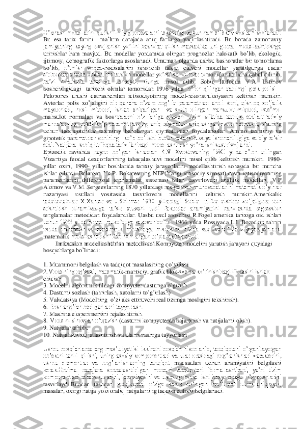 O’lchash modellarini qurish ilmiy gipotezalarni tekshirish uchun ham effektiv vosita hisoblanadi.	 	
Bu	 esa	 tarix	 fanini	  	ma	’lum	 darajada	 aniq	 fanlarga	 yaqinlashtiradi	. Bu  borada  zamonaviy 	
jamiyatning  keying  rivojlanish  yo’lini  bashorat  qilish  maqsadida  uni  global  modellashtirishga 
urinishlar  ham  mavjud.  Bu	 modellar	 yordamida	 olingan	 prognozlar	 halokatli	 bo	’lib	, ekologik	, 	
ijtimoiy	, demografik  faktorlarga  asoslanadi.  Umuman	 olganda	 ushbu	 bashoratlar	 bir	 tomonlama	 	
bo	’lib	, 	o’tmish  voqea	-hodisalarini  ishonchli  talqin  etuvchi  modellar  yaratilgunga  qadar 	
e’tibordan chetda qoladi. Imitatsion	 modellar	 yo’nalishi olimlar to	monidan turlicha	 qabul	 qilinib	, 	
ba’zi  holatlarda  tanqidga  uchraydi.  Bunga	 misol	 qilib	, 	Sobiq	 Ittifoqda	 V.A. Ustinov 	
boshchiligidagi    tarixchi  olimlar	 tomonidan	 1976  yilda 	 e’lon  qilingan  qadimgi  grek  polisi	 – 	
Pelopones  urushi  qatnashchilari  iqtisodiyotinin	g  model	-rekonstruksiyasini  keltirish  mumkin. 	
Avtorlar	 polis	 xo	’jaligini	 bir  qancha  o’zaro  bog’liq  parametrlar:  aholi  soni,  qishloq  xo’jalik 	
maydonlari,  hosil  miqdori,  ishlab  chiqarilgan    va  sotib  olingan  mahsulot  miqdori,  iste’mol 
mahsulot  normalari  va  bos	hqalarni  o’z  ichiga  oluvchi  tizim  sifatida  taqdim  etdilar.Tarixiy 	
manbalarning  holati  ko’p  parametrlarning  aniq  qiymatini  aniqlashga  imkon  bermasdi, 	shuning 	
uchun  tadqiqotchilar  taxminiy  baholangan  qiymatlardan  foydalandilar.  Ammo  taxminiy  va 
gipotetik  par	ametrlar  sonining    ko’p  bo’lishi  butun  rekonstruksiya  ishonchliligiga  salbiy  ta’sir 	
etdi. Natijada  sobiq ittifoqda tarix fanidagi modellashtirish yo’nalishi sust rivojlandi.	 	
Epizodik  ravishda 	paydo  bo’lgan  ishlardan  K.V  Xvostovaning  1980  yilda  e’lon  qilin	gan 	
Vizantiya  feodal  dexqonlarining  tabaqalashuvi  modelini  misol  qilib  keltirish  mumkin.  1980	-	
yillar  oxiri,  1990	- yillar  boshlarida  tarixiy  jarayonlarni  modellashtirish  sohasida  bir  muncha 	
ishlar  qilindi.  Bulardan	 Yu	.P. Bokarevning	 NEP(Yangi  iqtisodiy  siyo	sat)	 davri	 iqtisodiyotining 	
parametrlarini  differensial  tenhlamalat  sistemasi  bilan  tasvirlovchi  analitik  modellari,  V.P 
Akimov va V.M. Sergeevlarning 	1870 yillardagi rus	-german munosabatlarini matematik o’yinlar 	
nazariyasi  usullari  vositasida  tasvirlovchi	 	modellarini  keltirish  mumkin.Amerikalik 	
tadqiqotchilar  X.Xanter  va  J.Shirmer  1930  yillardagi  Sobiq  Ittifoq  qishloq  xo’jaligida  don 
etishtirish  dinamikasiga  ta’sir  etuvchi  turli  faktorlar  ahamiyatini  baholashda  regression 
tenglamalar  metodidan  foydalandila	r.  Uasbu  usul  asoschisi  R.Fogel  amerika  tarixiga  oid  ishlari 	
uchun  1933  yilda  Nobel  mukofotiga  sazovor  bo’ldi. 	1966  yilda  Rossiyada  L.I.  Borodkin  tahriri 	
ostida  imitatsion  va  matematik  modellarga  misollarni  o’zida  saqlovchi  “Tarixiy  jarayonlarni 
matematik 	modellashtirish” deb nomlangan to’plam chop etildi. 	 	
        	Imitatsion modellashtirish metodikasi	.Kompyuter	 modelini	 yaratish	 jarayoni	 quyidagi	 	
bosqichlarga	 bo	’linadi	: 	
 
1. 	Muammoni	 belgilash	 va	 tadqiqot	 masalasining	 qo	’yilishi	 	
2.Modelning og’zaki, matemat	ik-mantiqiy, grafik blok	-sxema ko’rinishidagi ifodasini ishlab 	
chiqish	 	
3. 	Modelni	 algoritmik	 tildagi	 kompyuter	 dasturiga	 o’girish	.  	
4. 	Dasturni	 sozlash	 (tahrirlash	, xatolarni	 to’g’irlash	) 	
5. 	Validatsiya	 (Modelning	  o’zi aks	 ettiruvchi	 real	 tizimga	 mosligin	i tekshirish	). 	
6. 	Boshlang’ich berilganlarni tayyorlash	. 	
7. 	Mashina eksperimentini rejalashtirish	. 	
8. 	Modelni sinovdan o’tqazish	 (dasturni kompyuterda bajartirish va natijalarni olish	). 	
9. 	Natijalar	 tahlili	. 	
10. 	Natijalarni	 xujjatlashtirish	 va	 ularni	 nashr	ga	 tayyorlash	. 	
 
Ushbu  bosqichlarda  eng  mas’uliyatlisi  ikkinchi  bosqich  hisoblanib,  tadqiqotchi  o’rganilayotgan 
ob’ektni  tahlil  qilishi,  uning  asosiy  komponentlari  va  ular  orasidagi  bog’lanishlari  xarakterini	, 	
ushbu  elementlar  va  bog’lanishlarning  tadqiqot 	maqsadlari  uchun  ahamiyati	ni  belgilashi 	
kerak.Optimal  darajada  soddalashtirilgan  modelni  tadqiqotchi  formallashtiradi,  ya’ni  tizim 
komponentlari  barcha turlarini, ierarxiyasini va ularning model ishi jarayonidagi   o’zgarishlarini 
tasvirlaydi.Bundan  tashqar	i  tadqiqotchi  o’ziga  kerak  bo’lagan  ma’lumot  turini  aniqlaydi, 	
masalan, oxirgi natija yoki oraliq natijalarning taqdim etilishi belgilanadi. 	  